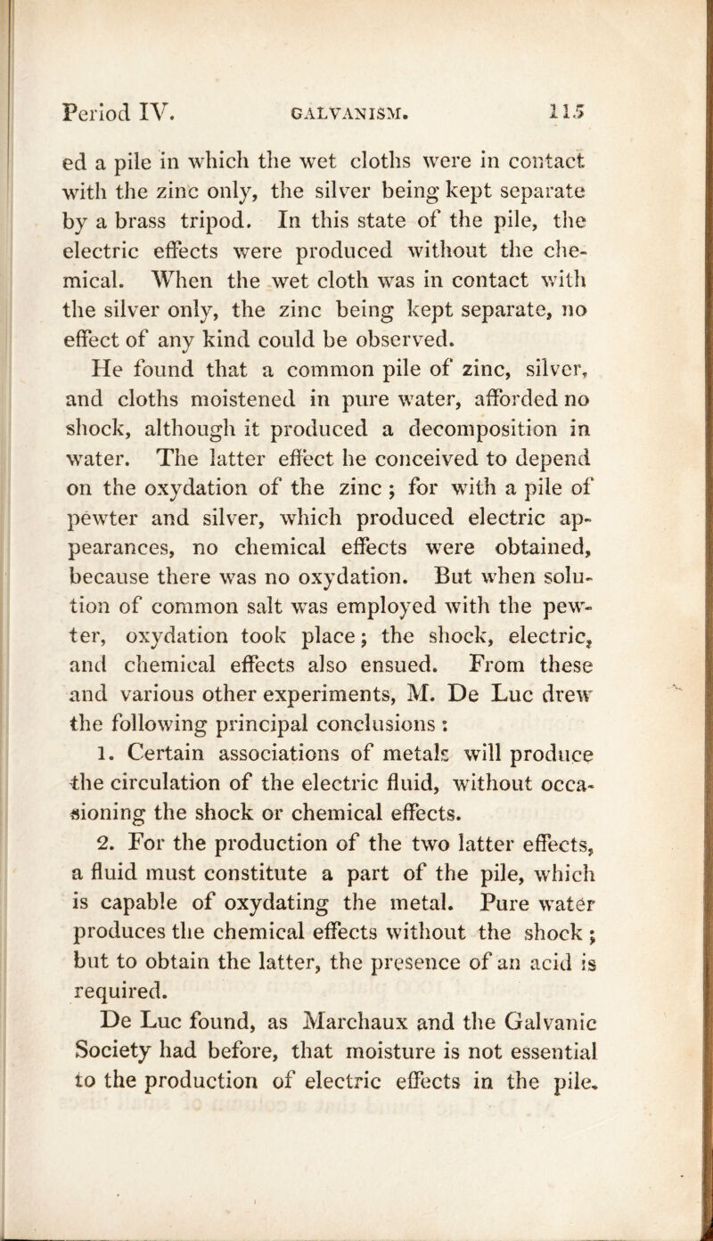 ed a pile in which the wet cloths were in contact with the zinc only, the silver being kept separate by a brass tripod. In this state of the pile, the electric effects were produced without the che- mical. When the wet cloth was in contact with the silver only, the zinc being kept separate, no effect of any kind could be observed. He found that a common pile of zinc, silver, and cloths moistened in pure water, afforded no shock, although it produced a decomposition in water. The latter effect he conceived to depend on the oxydation of the zinc ; for with a pile of pewter and silver, which produced electric ap- pearances, no chemical effects were obtained, because there was no oxydation. But when solu- tion of common salt was employed with the pew- ter, oxydation took place; the shock, electric? and chemical effects also ensued. From these and various other experiments, M. De Luc drew the following principal conclusions : 1. Certain associations of metals will produce the circulation of the electric fluid, without occa- sioning the shock or chemical effects. 2. For the production of the two latter effects, a fluid must constitute a part of the pile, which is capable of oxydating the metal. Pure water produces the chemical effects without the shock ; but to obtain the latter, the presence of an acid is required. De Luc found, as Marchaux and the Galvanic Society had before, that moisture is not essential to the production of electric effects in the pile. -