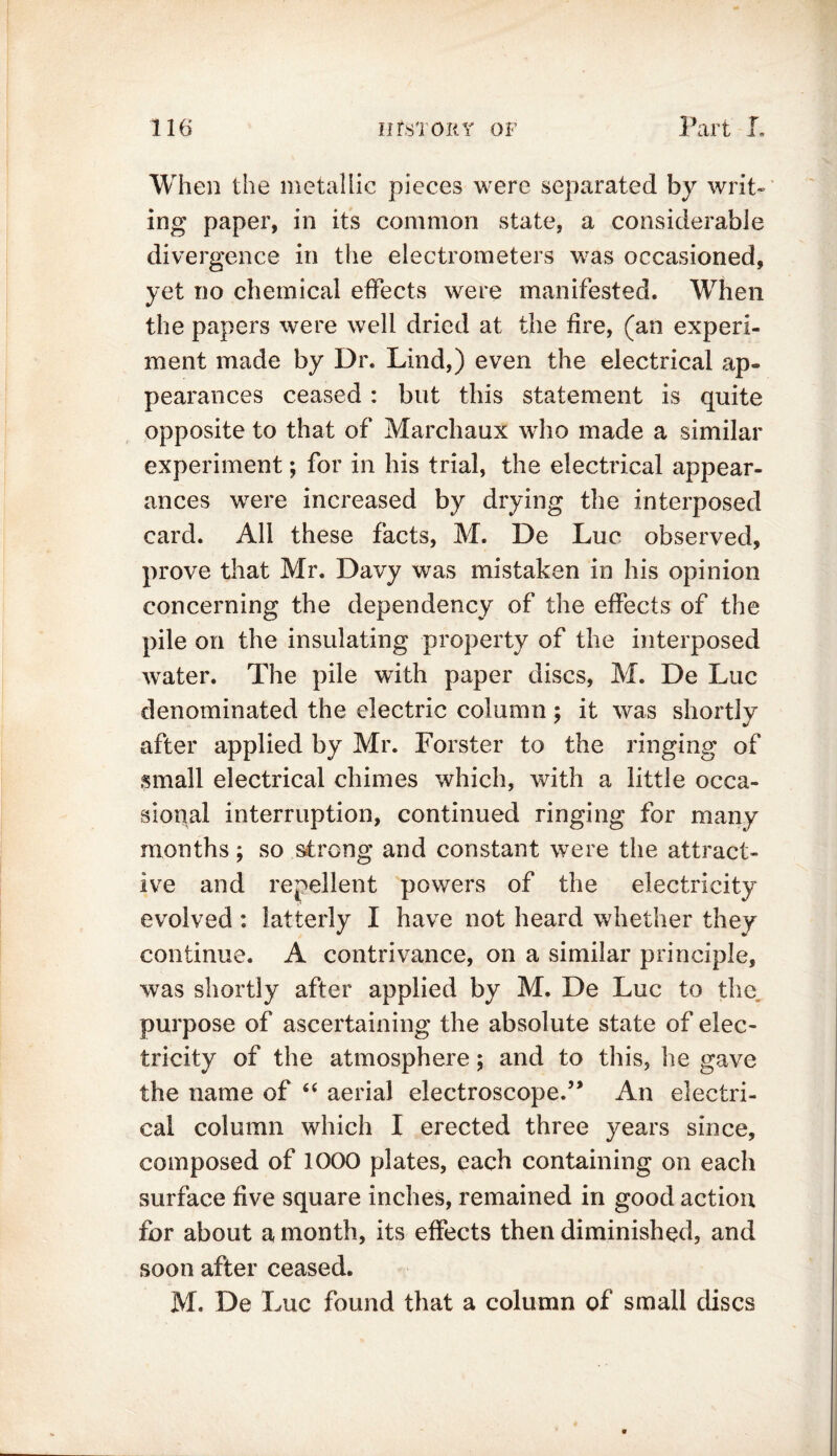 r 1 9 When the metallic pieces were separated by writ- ing paper, in its common state, a considerable divergence in the electrometers was occasioned, yet no chemical effects were manifested. When the papers were well dried at the fire, (an experi- ment made by Dr. Lind,) even the electrical ap- pearances ceased : but this statement is quite opposite to that of Marchaux who made a similar experiment; for in his trial, the electrical appear- ances were increased by drying the interposed card. All these facts, M. De Luc observed, prove that Mr. Davy was mistaken in his opinion concerning the dependency of the effects of the pile on the insulating property of the interposed water. The pile with paper discs, M. De Luc denominated the electric column; it was shortly after applied by Mr. Forster to the ringing of small electrical chimes which, with a little occa- sional interruption, continued ringing for many months; so strong and constant were the attract- ive and repellent powers of the electricity evolved : latterly I have not heard whether they continue. A contrivance, on a similar principle, was shortly after applied by M. De Luc to the purpose of ascertaining the absolute state of elec- tricity of the atmosphere; and to this, he gave the name of “ aerial electroscope.” An electri- cal column which I erected three years since, composed of 1000 plates, each containing on each surface five square inches, remained in good action for about a month, its effects then diminished, and soon after ceased. M. De Luc found that a column of small discs