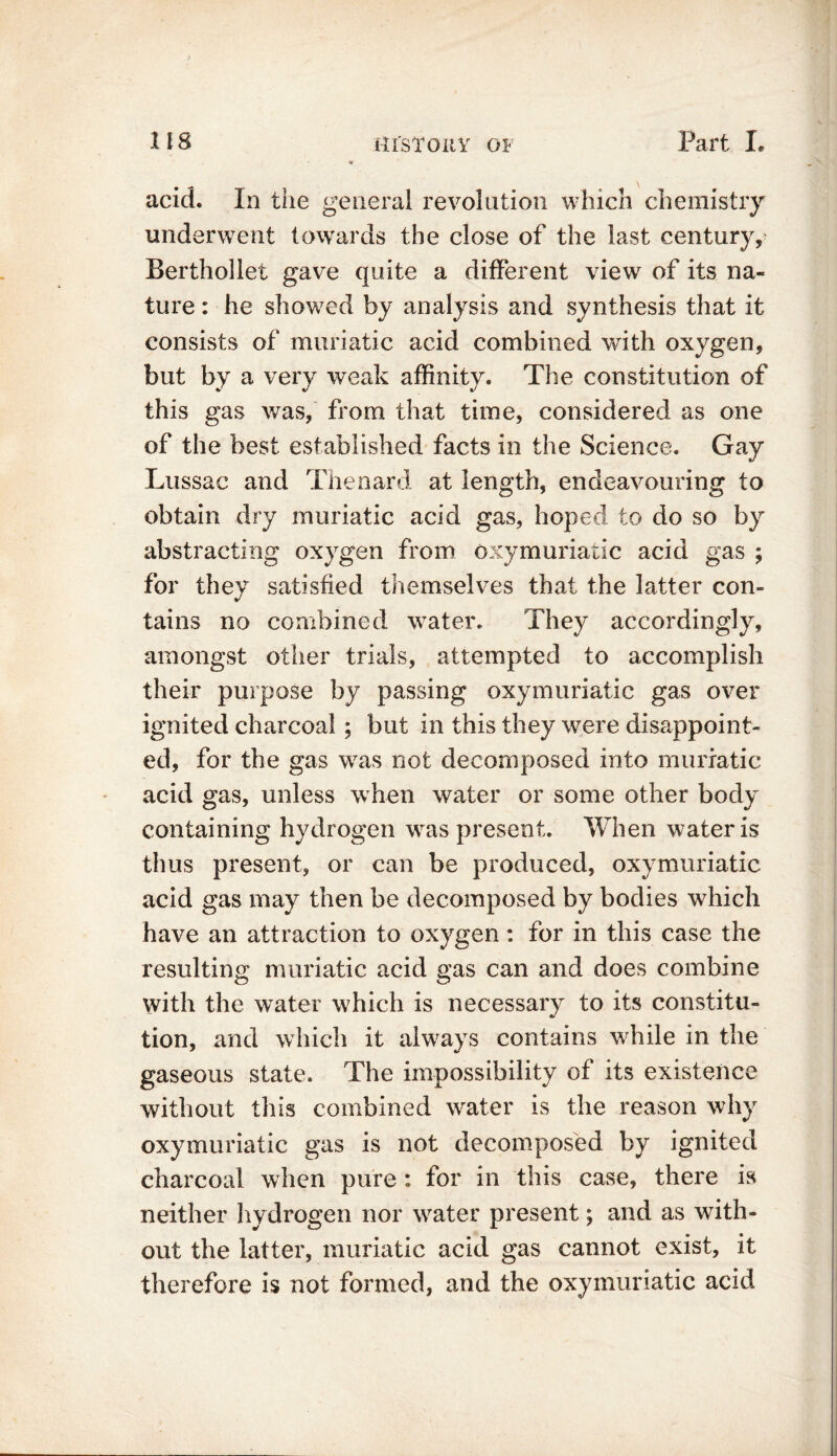 acid. In the general revolution which chemistry underwent towards the close of the last century, Berthollet gave quite a different view of its na- ture : he showed by analysis and synthesis that it consists of muriatic acid combined with oxygen, but by a very weak affinity. The constitution of this gas was, from that time, considered as one of the best established facts in the Science. Gay Lussac and Thenard at length, endeavouring to obtain dry muriatic acid gas, hoped to do so by abstracting oxygen from oxymuriatic acid gas ; for they satisfied themselves that the latter con- tains no combined water. They accordingly, amongst other trials, attempted to accomplish their purpose by passing oxymuriatic gas over ignited charcoal ; but in this they were disappoint- ed, for the gas was not decomposed into muriatic acid gas, unless when water or some other body containing hydrogen was present. When water is thus present, or can be produced, oxymuriatic acid gas may then be decomposed by bodies which have an attraction to oxygen: for in this case the resulting muriatic acid gas can and does combine with the water which is necessary to its constitu- tion, and which it always contains while in the gaseous state. The impossibility of its existence without this combined water is the reason why oxymuriatic gas is not decomposed by ignited charcoal when pure : for in this case, there is neither hydrogen nor water present; and as with- out the latter, muriatic acid gas cannot exist, it therefore is not formed, and the oxymuriatic acid