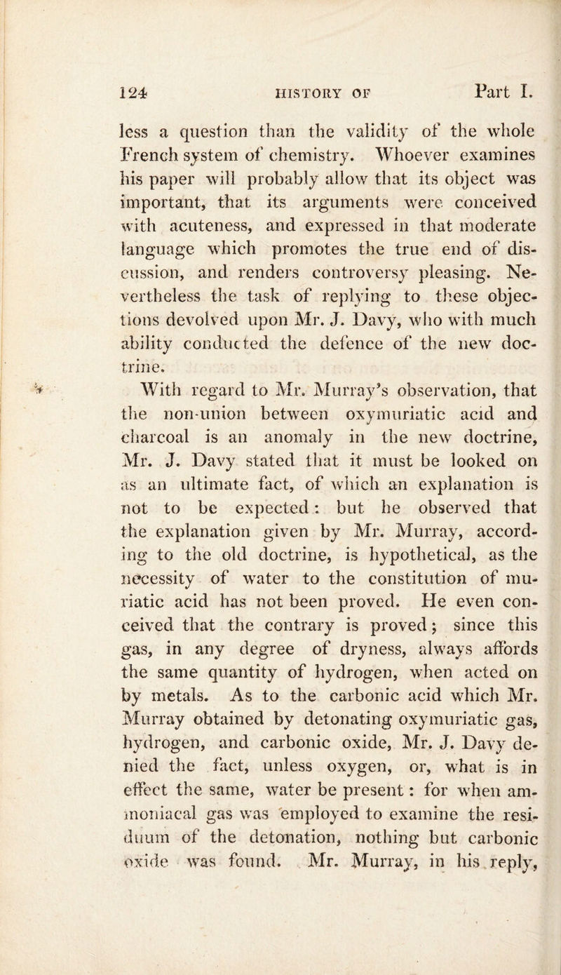 less a question than the validity of the whole French system of chemistry. Whoever examines his paper will probably allow that its object was important, that its arguments were conceived with acuteness, and expressed in that moderate language which promotes the true end of dis- cussion, and renders controversy pleasing. Ne- vertheless the task of replying to these objec- tions devolved upon Mr. J. Davy, who with much ability conducted the defence of the new doc- trine. With regard to Mr. Murray’s observation, that the non-union between oxymuriatic acid and charcoal is an anomaly in the new doctrine, Mr. J. Davy stated that it must be looked on as an ultimate fact, of which an explanation is not to be expected: but he observed that the explanation given by Mr. Murray, accord- ing to the old doctrine, is hypothetical, as the necessity of water to the constitution of mu- riatic acid has not been proved. He even con- ceived that the contrary is proved; since this gas, in any degree of dryness, always affords the same quantity of hydrogen, when acted on by metals. As to the carbonic acid which Mr. Murray obtained by detonating oxymuriatic gas, hydrogen, and carbonic oxide, Mr. J. Davy de- nied the fact, unless oxygen, or, what is in effect the same, water be present: for when am- moniacal gas was employed to examine the resi- duum of the detonation, nothing but carbonic oxide was found. Mr. Murray, in his reply,