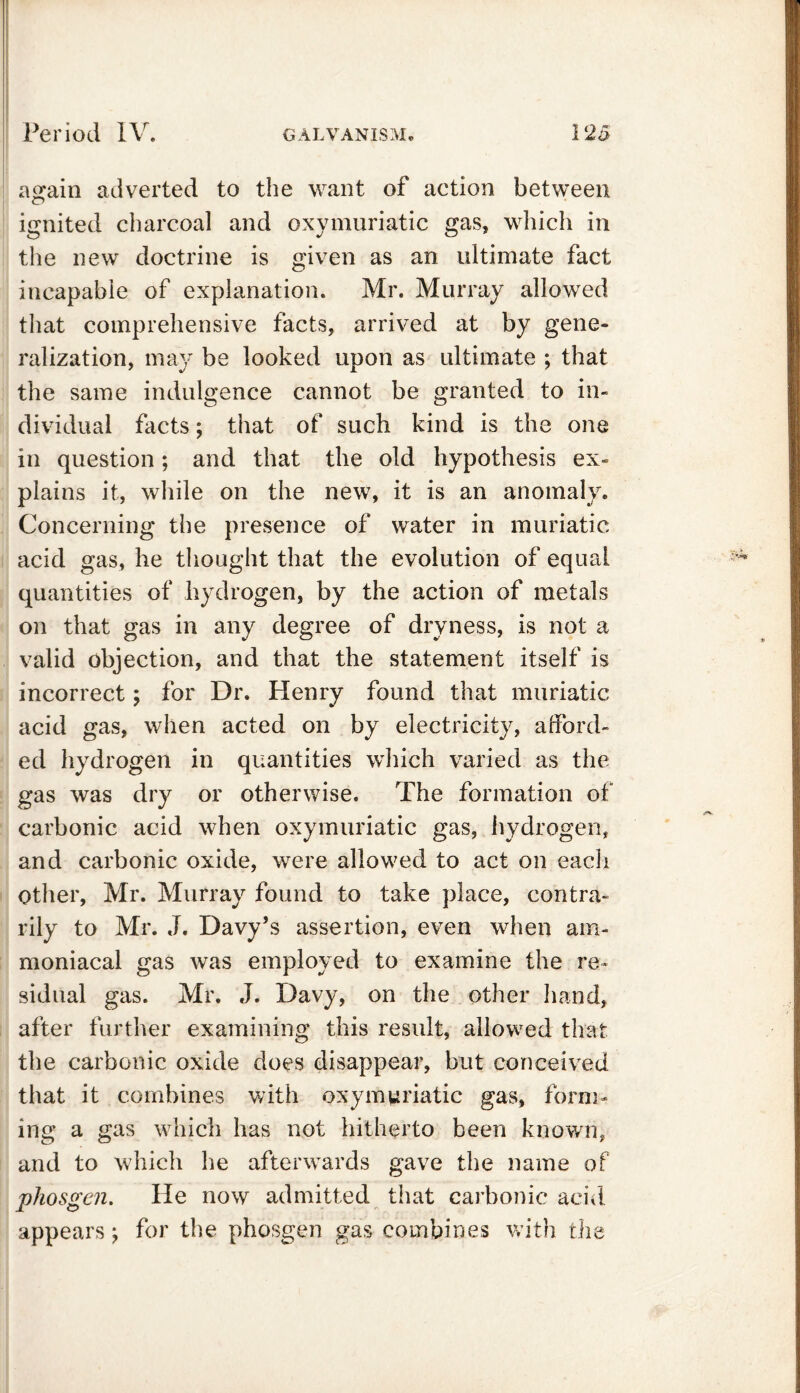 ao-ain adverted to the want of action between O ignited charcoal and oxymuriatic gas, which in the new doctrine is given as an ultimate fact incapable of explanation. Mr. Murray allowed that comprehensive facts, arrived at by gene- ralization, may be looked upon as ultimate ; that the same indulgence cannot be granted to in- dividual facts; that of such kind is the one in question; and that the old hypothesis ex- plains it, while on the new, it is an anomaly. Concerning the presence of water in muriatic acid gas, he thought that the evolution of equal quantities of hydrogen, by the action of metals on that gas in any degree of dryness, is not a valid objection, and that the statement itself is incorrect; for Dr. Henry found that muriatic acid gas, when acted on by electricity, afford- ed hydrogen in quantities which varied as the gas was dry or otherwise. The formation of carbonic acid when oxymuriatic gas, hydrogen, and carbonic oxide, were allowed to act on each Other, Mr. Murray found to take place, contra- rily to Mr. J. Davy’s assertion, even when am- moniacal gas was employed to examine the re- sidual gas. Mr. J. Davy, on the other hand, after further examining this result, allowed that the carbonic oxide does disappear, but conceived that it combines with oxymuriatic gas, form- ing a gas which has not hitherto been known, and to which he afterwards gave the name of phosgen. He now admitted that carbonic acid appears j for the phosgen gas combines with the