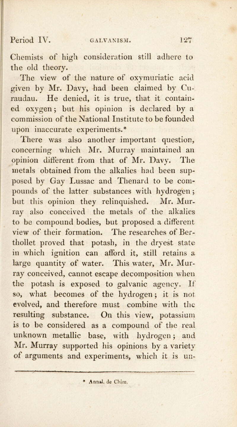 Chemists of high consideration still adhere to the old theory. The view of the nature of oxymuriatic acid given by Mr. Davy, had been claimed by Cu- raudau. He denied, it is true, that it contain- ed oxygen; but his opinion is declared by a commission of the National Institute to be founded upon inaccurate experiments.* There was also another important question, concerning which Mr. Murray maintained an opinion different from that of Mr. Davy. The metals obtained from the alkalies had been sup- posed by Gay Lussac and Thenard to be com- pounds of the latter substances with hydrogen ; but this opinion they relinquished. Mr. Mur- ray also conceived the metals of the alkalies to be compound bodies, but proposed a different view of their formation. The researches of Ber- thollet proved that potash, in the dryest state in which ignition can afford it, still retains a large quantity of water. This water, Mr. Mur- ray conceived, cannot escape decomposition when the potash is exposed to galvanic agency. If so, wThat becomes of the hydrogen; it is not evolved, and therefore must combine with the resulting substance. On this view, potassium is to be considered as a compound of the real unknown metallic base, with hydrogen; and Mr. Murray supported his opinions by a variety of arguments and experiments, which it is un- * Anna!, de Chim,