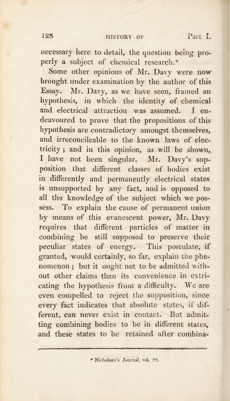 necessary here to detail, the question being pro- perly a subject of chemical research.* Some other opinions of Mr. Davy were now brought under examination by the author of this Essay. Mr. Davy, as we have seen, framed an hypothesis, in which the identity of chemical and electrical attraction wras assumed. I en- deavoured to prove that the propositions of this hypothesis are contradictory amongst themselves, and irreconcileable to the known laws of elec- tricity ; and in this opinion, as will be shown, I have not been singular. Mr. Davy’s sup- position that different classes of bodies exist in differently and permanently electrical states is unsupported by any fact, and is opposed to all the knowledge of the subject which we pos- sess. To explain the cause of permanent union by means of this evanescent pow7er, Mr. Davy requires that different particles of matter in combining be still supposed to preserve their peculiar states of energy. This postulate, if granted, would certainly, so far, explain the phe- nomenon ; but it ought not to be admitted with- out other claims than its convenience in extri- cating the hypothesis from a difficulty. We are even compelled to reject the supposition, since every fact indicates that absolute states, if dif- ferent, can never exist in contact. But admit- ting combining bodies to be in different states, and these states to be retained after combina- :in