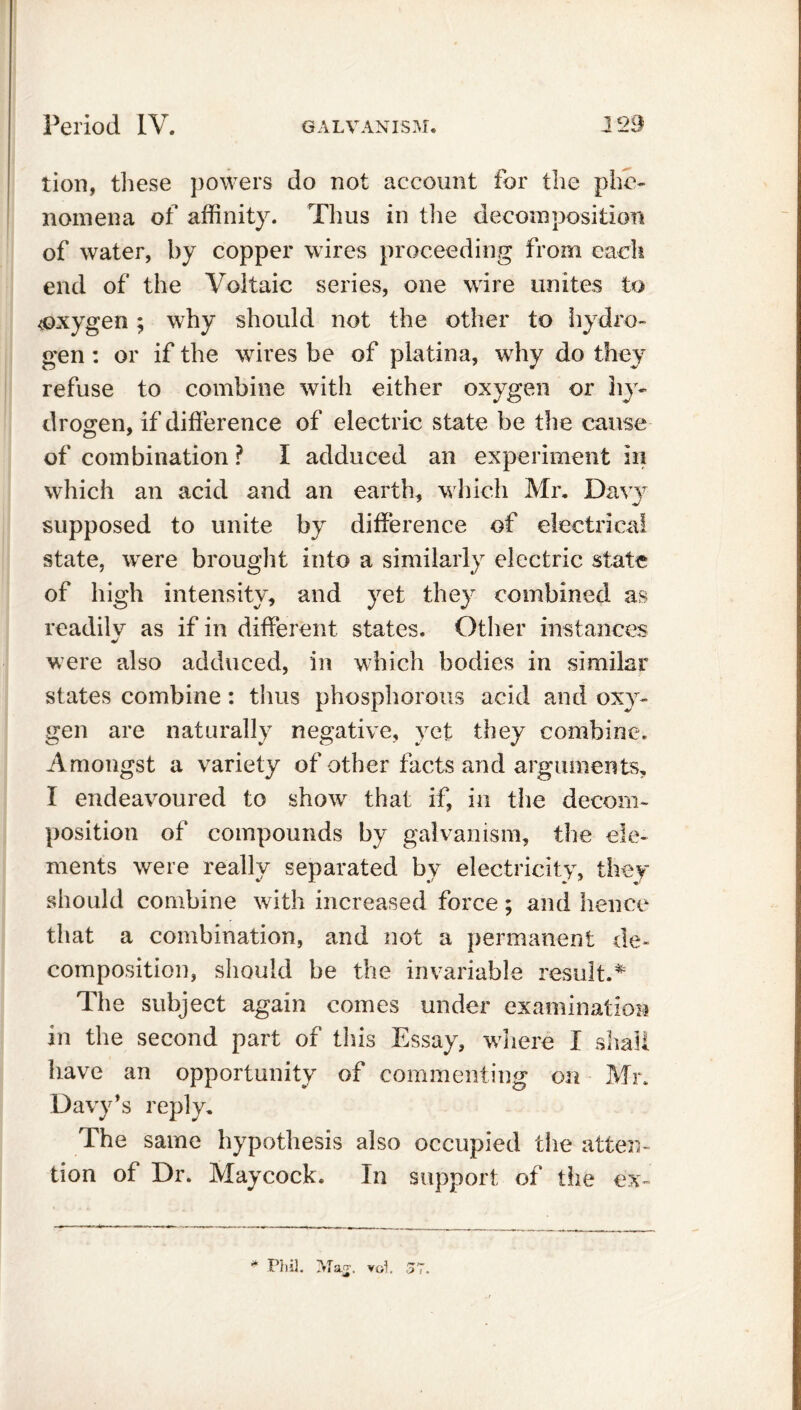 tion, these powers do not account for the phe- nomena of affinity. Thus in the decomposition of water, by copper wires proceeding from cadi end of the Voltaic series, one wire unites to oxygen; why should not the other to hydro- gen : or if the wires be of platina, why do they refuse to combine with either oxygen or hy- drogen, if difference of electric state be the cause of combination ? I adduced an experiment in which an acid and an earth, which Mr. Davy supposed to unite by difference of electrical state, were brought into a similarly electric state of high intensity, and yet they combined as readilv as if in different states. Other instances were also adduced, in which bodies in similar states combine: thus phosphorous acid and oxy- gen are naturally negative, yet they combine. Amongst a variety of other facts and arguments, I endeavoured to show that if, in the decom- position of compounds by galvanism, the ele- ments were really separated by electricity, they should combine with increased force; and hence that a combination, and not a permanent de- composition, should be the invariable result.* The subject again comes under examination in the second part of this Essay, where I shall have an opportunity of commenting on Mr. Davy’s reply. The same hypothesis also occupied the atten- tion of Dr. Maycock. In support of the ex-