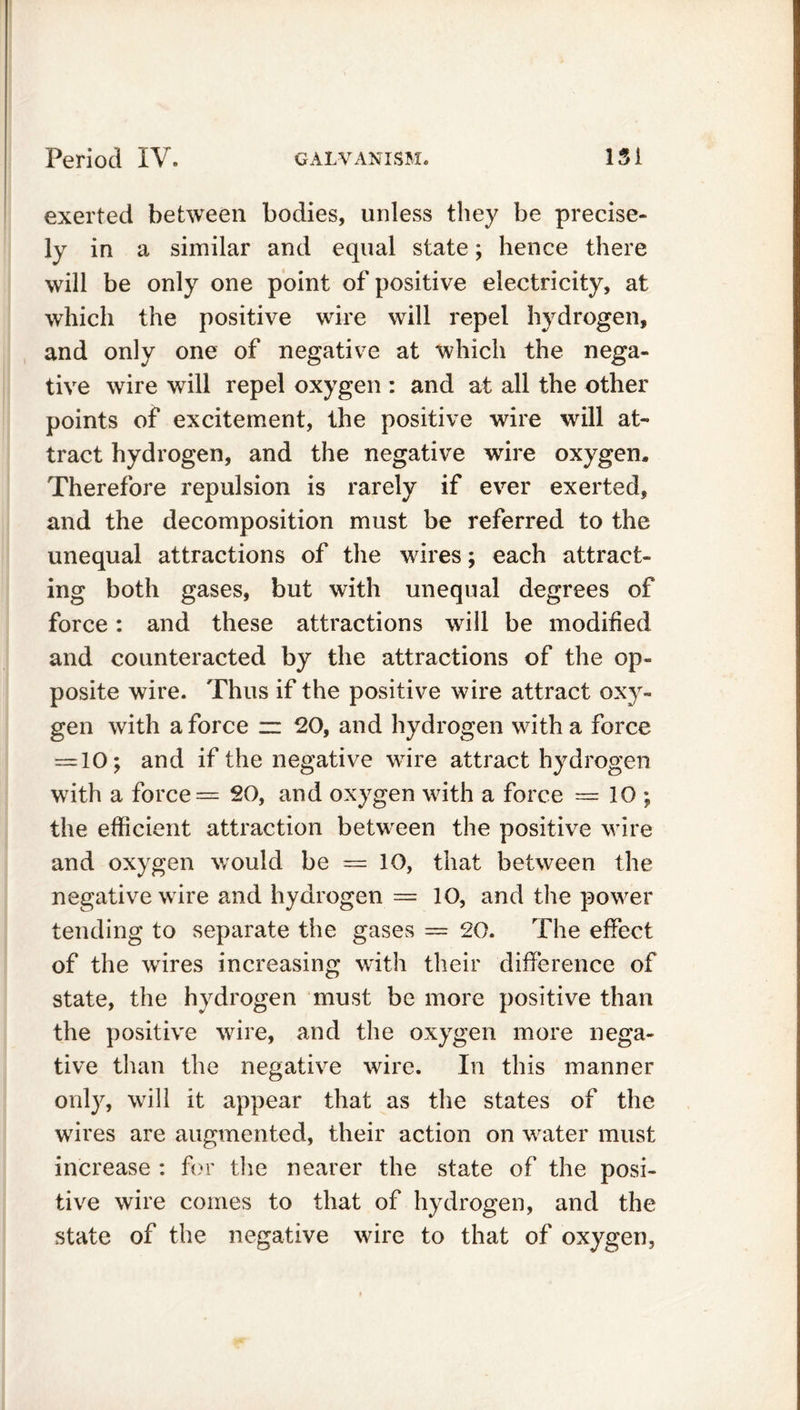 exerted between bodies, unless they be precise- ly in a similar and equal state; hence there will be only one point of positive electricity, at which the positive wire will repel hydrogen, and only one of negative at which the nega- tive wire will repel oxygen : and at all the other points of excitement, the positive wire will at- tract hydrogen, and the negative wire oxygen. Therefore repulsion is rarely if ever exerted, and the decomposition must be referred to the unequal attractions of the wires; each attract- ing both gases, but with unequal degrees of force: and these attractions will be modified and counteracted by the attractions of the op- posite wire. Thus if the positive wire attract oxy- gen with a force zz 20, and hydrogen with a force — 10; and if the negative wTire attract hydrogen with a force = 20, and oxygen with a force = 10 ; the efficient attraction between the positive wire and oxygen would be = 10, that between the negative wire and hydrogen = 10, and the power tending to separate the gases — 20. The effect of the wires increasing with their difference of state, the hydrogen must be more positive than the positive wire, and the oxygen more nega- tive than the negative wire. In this manner only, will it appear that as the states of the wires are augmented, their action on water must increase : for the nearer the state of the posi- tive wire comes to that of hydrogen, and the state of the negative wire to that of oxygen,