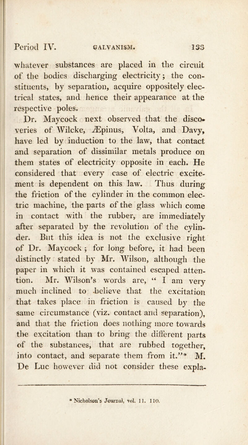 whatever substances are placed in the circuit of the bodies discharging electricity; the con- stituents, by separation, acquire oppositely elec- trical states, and hence their appearance at the respective poles. Dr. Maycock next observed that the disco® veries of Wilcke, iEpinus, Volta, and Davy, have led by induction to the law, that contact and separation of dissimilar metals produce on them states of electricity opposite in each. He considered that every case of electric excite- ment is dependent on this law. Thus during the friction of the cylinder in the common elec- tric machine, the parts of the glass which come in contact with the rubber, are immediately after separated by the revolution of the cylin- der. But this idea is not the exclusive right of Dr. Maycock ; for long before, it had been distinctly stated by Mr. Wilson, although the paper in which it was contained escaped atten- tion. Mr. Wilson’s words are, “ I am very much inclined to -believe that the excitation that takes place in friction is caused by the same circumstance (viz. contact and separation), and that the friction does nothing more towards the excitation than to bring the different parts of the substances, that are rubbed together, into contact, and separate them from it.”* M. De Luc however did not consider these expla-