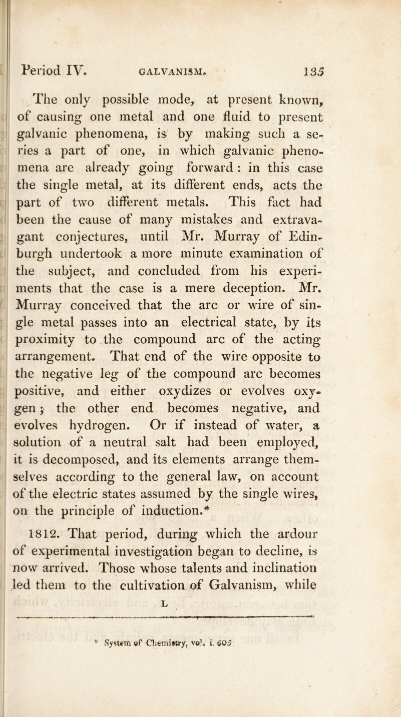 The only possible mode, at present known, of causing one metal and one fluid to present galvanic phenomena, is by making such a se- ries a part of one, in which galvanic pheno- mena are already going forward: in this case the single metal, at its different ends, acts the part of two different metals. This fact had been the cause of many mistakes and extrava- gant conjectures, until Mr. Murray of Edin- burgh undertook a more minute examination of the subject, and concluded from his experi- ments that the case is a mere deception. Mr. Murray conceived that the arc or wire of sin- gle metal passes into an electrical state, by its proximity to the compound arc of the acting arrangement. That end of the wire opposite to the negative leg of the compound arc becomes positive, and either oxydizes or evolves oxy- gen ; the other end becomes negative, and evolves hydrogen. Or if instead of water, a solution of a neutral salt had been employed, it is decomposed, and its elements arrange them- selves according to the general law, on account of the electric states assumed by the single wires, on the principle of induction.* 1812. That period, during which the ardour of experimental investigation began to decline, is now arrived. Those whose talents and inclination led them to the cultivation of Galvanism, while L System of Chemistry, vo1, i. 605