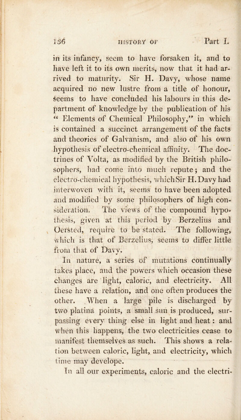 in its infancy, seem to have forsaken it, and to have left it to its own merits, now that it had ar- rived to maturity. Sir H. Davy, whose name acquired no new lustre from a title of honour, seems to have concluded his labours in this de- partment of knowledge by the publication of his “ Elements of Chemical Philosophy,5* in which is contained a succinct arrangement of the facts and theories of Galvanism, and also of his own hypothesis of electro-chemical affinity. The doc- trines of Volta, as modified by the British philo- sophers, had come into much repute; and the electro-chemical hypothesis, which Sir H. Davy had interwoven with it, seems to have been adopted and modified by some philosophers of high con- sideration. The views of the compound hypo- thesis, given at this period by Berzelius and Oersted, require to be stated. The following, which is that of Berzelius, seems to differ little from that of Daw. In nature, a series of mutations continually takes place, and the powers which occasion these changes are light, caloric, and electricity. All these have a relation, and one often produces the other. When a large pile is discharged by two platina points, a small sun is produced, sur- passing every thing else in light and heat: and when this happens, the two electricities cease to manifest themselves as such. This shows a rela- tion between caloric, light, and electricity, which time may develope. In ail our experiments, caloric and the electrh