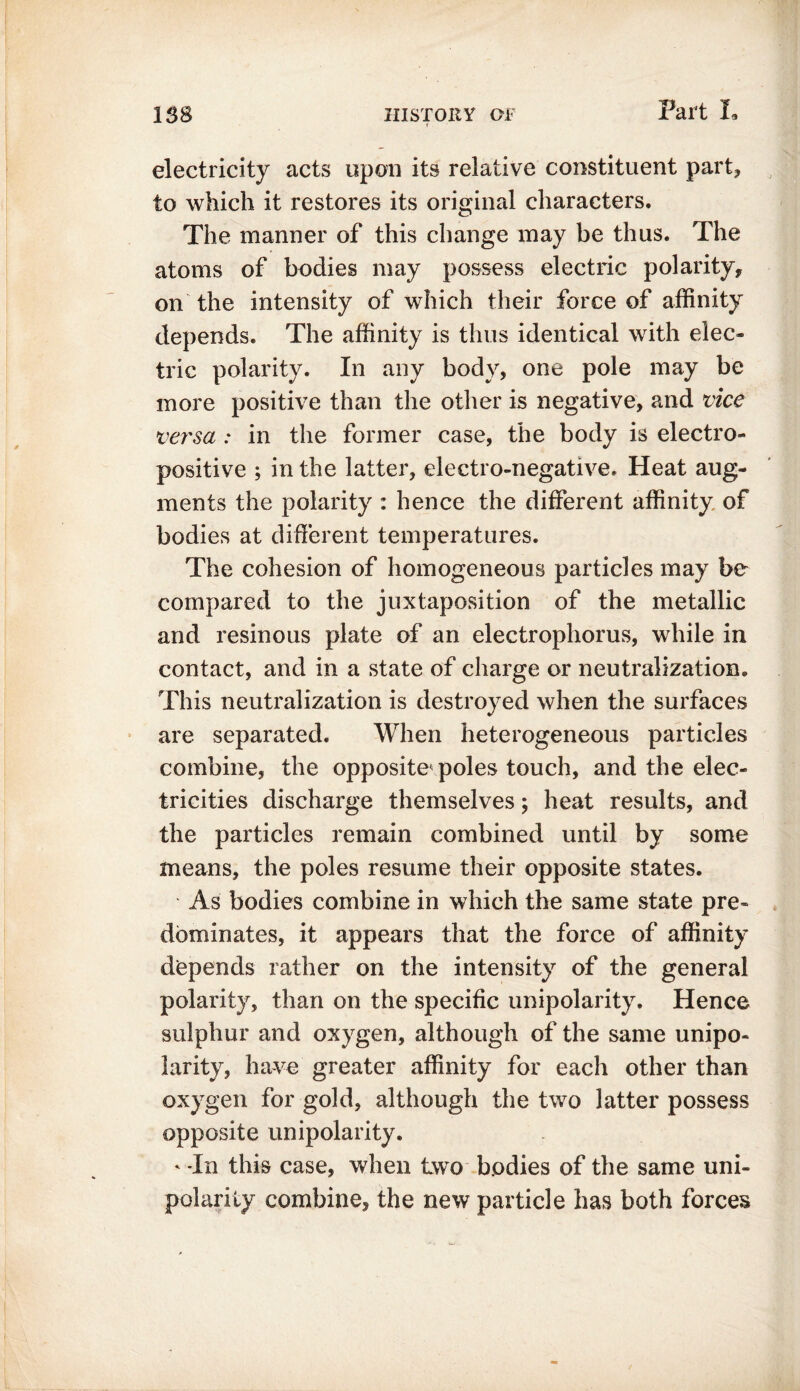 electricity acts upon its relative constituent part, to which it restores its original characters. The manner of this change may be thus. The atoms of bodies may possess electric polarity, on the intensity of which their force of affinity depends. The affinity is thus identical with elec- tric polarity. In any body, one pole may be more positive than the other is negative, and vice versa .* in the former case, the body is electro- positive ; in the latter, electro-negative. Heat aug- ments the polarity : hence the different affinity of bodies at different temperatures. The cohesion of homogeneous particles may be compared to the juxtaposition of the metallic and resinous plate of an electrophorus, while in contact, and in a state of charge or neutralization. This neutralization is destroyed when the surfaces are separated. When heterogeneous particles combine, the opposite poles touch, and the elec- tricities discharge themselves; heat results, and the particles remain combined until by some means, the poles resume their opposite states. As bodies combine in which the same state pre- dominates, it appears that the force of affinity depends rather on the intensity of the general polarity, than on the specific unipolarity. Hence sulphur and oxygen, although of the same unipo- larity, have greater affinity for each other than oxygen for gold, although the two latter possess opposite unipolarity. ‘ -In this case, when two bodies of the same uni- polarity combine, the new particle has both forces