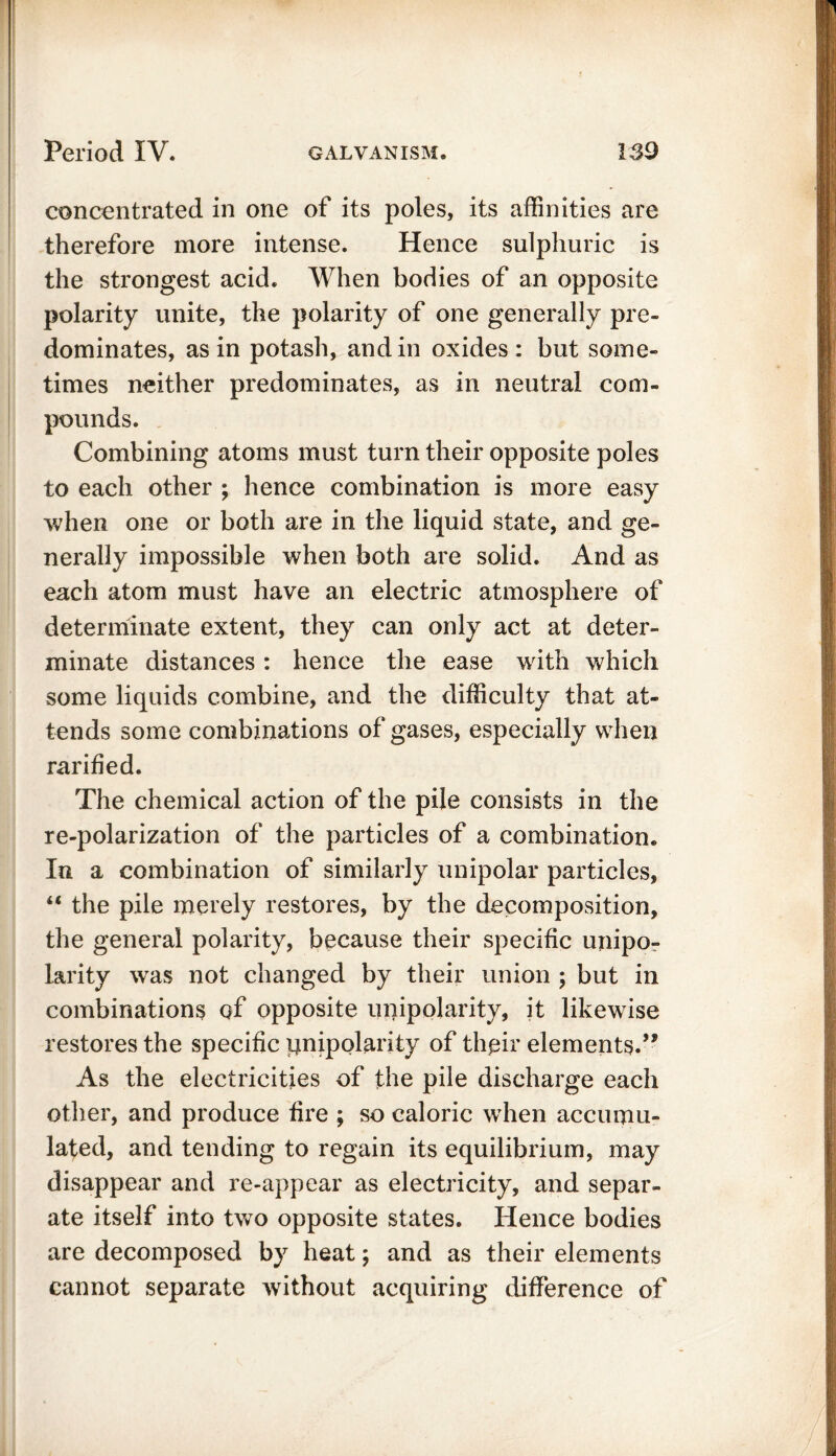 concentrated in one of its poles, its affinities are therefore more intense. Hence sulphuric is the strongest acid. When bodies of an opposite polarity unite, the polarity of one generally pre- dominates, as in potash, and in oxides: but some- times neither predominates, as in neutral com- pounds. Combining atoms must turn their opposite poles to each other ; hence combination is more easy when one or both are in the liquid state, and ge- nerally impossible when both are solid. And as each atom must have an electric atmosphere of determinate extent, they can only act at deter- minate distances: hence the ease with which some liquids combine, and the difficulty that at- tends some combinations of gases, especially when rarified. The chemical action of the pile consists in the re-polarization of the particles of a combination. In a combination of similarly unipolar particles, “ the pile merely restores, by the decomposition, the general polarity, because their specific unipo- larity was not changed by their union ; but in combinations of opposite unipolarity, it likewise restores the specific pnipolarity of their elements.” As the electricities of the pile discharge each other, and produce fire ; so caloric when accumu- lated, and tending to regain its equilibrium, may disappear and re-appear as electricity, and separ- ate itself into two opposite states. Hence bodies are decomposed by heat; and as their elements cannot separate without acquiring difference of