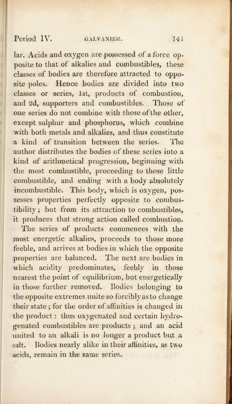 lar. Acids and oxygen are possessed of a force op- posite to that of alkalies and combustibles, these classes of bodies are therefore attracted to oppo- site poles. Hence bodies are divided into two classes or series, 1st, products of combustion, and 2d, supporters and combustibles. Those of one series do not combine with those of the other, except sulphur and phosphorus, which combine with both metals and alkalies, and thus constitute a kind of transition between the series. The author distributes the bodies of these series into a kind of arithmetical progression, beginning with the most combustible, proceeding to those little combustible, and ending with a body absolutely incombustible. This body, which is oxygen, pos- sesses properties perfectly opposite to combus- tibility ; but from its attraction to combustibles, it produces that strong action called combustion. The series of products commences with the most energetic alkalies, proceeds to those more feeble, and arrives at bodies in which the opposite properties are balanced. The next are bodies in which acidity predominates, feebly in those nearest the point of equilibrium, but energetically in those further removed. Bodies belonging to the opposite extremes unite so forcibly as to change their state ; for the order of affinities is changed in the product: thus oxygenated and certain hydro- genated combustibles are products ; and an acid united to an alkali is no longer a product but a salt. Bodies nearly alike in their affinities, as two acids, remain in the same series.