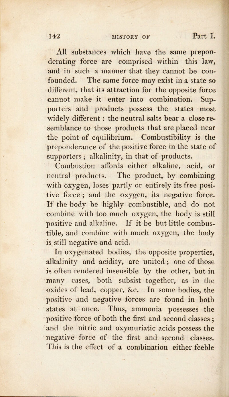 All substances which have the same prepon- derating force are comprised within this law* and in such a manner that they cannot be con- founded. The same force may exist in a state so different, that its attraction for the opposite force cannot make it enter into combination. Sup- porters and products possess the states most widely different: the neutral salts bear a close re- * semblance to those products that are placed near the point of equilibrium. Combustibility is the preponderance of the positive force in the state of supporters ; alkalinity, in that of products. Combustion affords either alkaline, acid, or neutral products. The product, by combining with oxygen, loses partly or entirely its free posi- tive force ; and the oxygen, its negative force. If the body be highly combustible, and do not combine with too much oxygen, the body is still positive and alkaline. If it be but little combus- tible, and combine with much oxygen, the body is still negative and acid. In oxygenated bodies, the opposite properties, alkalinity and acidity, are united; one of those is often rendered insensible by the other, but in many cases, both subsist together, as in the oxides of lead, copper, &c. In some bodies, the positive and negative forces are found in both states at once. Thus, ammonia possesses the positive force of both the first and second classes ; and the nitric and oxymuriatic acids possess the negative force of the first and second classes. This is the effect of a combination either feeble