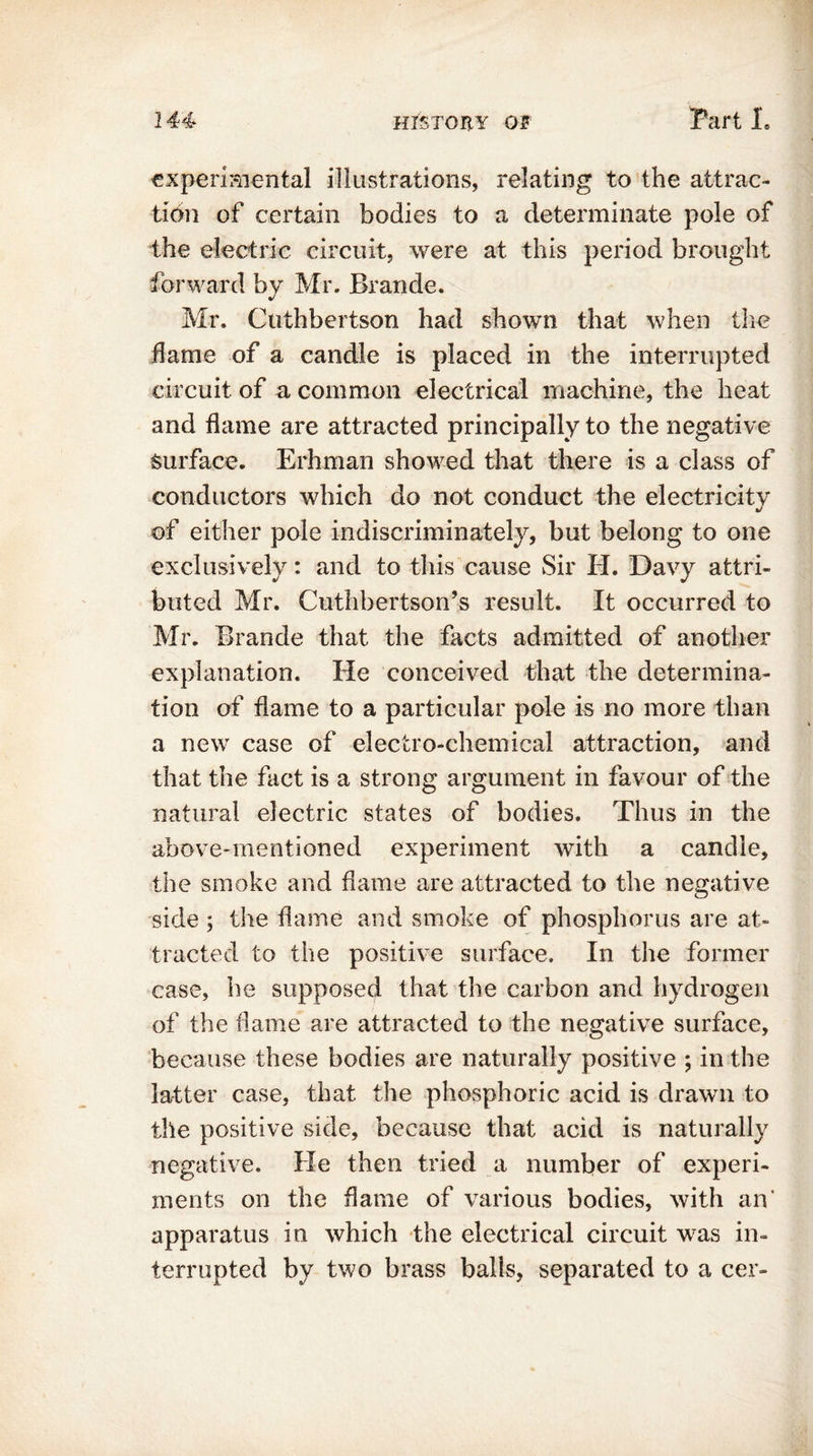 experimental illustrations, relating to the attrac- tion of certain bodies to a determinate pole of the electric circuit, were at this period brought forward by Mr. Brande. Mr. Cuthbertson had shown that when the flame of a candle is placed in the interrupted circuit of a common electrical machine, the heat and flame are attracted principally to the negative surface. Erhman showed that there is a class of conductors which do not conduct the electricity of either pole indiscriminately, but belong to one exclusively: and to this cause Sir II. Davy attri- buted Mr. Cuthbertson’s result. It occurred to Mr. Brande that the facts admitted of another explanation. He conceived that the determina- tion of flame to a particular pole is no more than a new case of electro-chemical attraction, and that the fact is a strong argument in favour of the natural electric states of bodies. Thus in the above-mentioned experiment with a candle, the smoke and flame are attracted to the negative side ; the flame and smoke of phosphorus are at- tracted to the positive surface. In the former case, he supposed that the carbon and hydrogen of the flame are attracted to the negative surface, because these bodies are naturally positive ; in the latter case, that the phosphoric acid is drawn to the positive side, because that acid is naturally negative. He then tried a number of experi- ments on the flame of various bodies, with an' apparatus in which the electrical circuit was in- terrupted by two brass balls, separated to a cer-