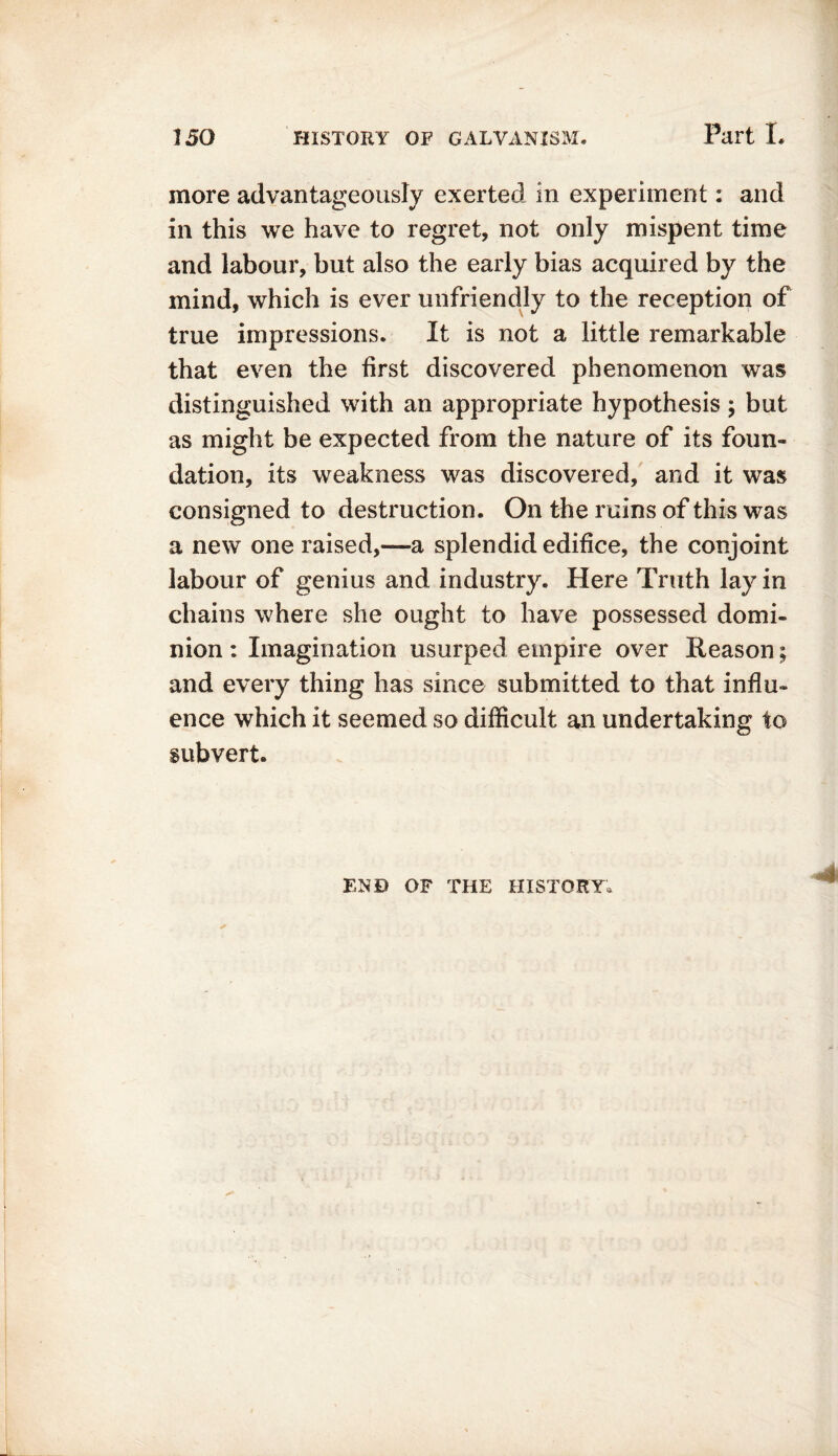 more advantageously exerted in experiment: and in this we have to regret, not only mispent time and labour, but also the early bias acquired by the mind, which is ever unfriendly to the reception of true impressions. It is not a little remarkable that even the first discovered phenomenon was distinguished with an appropriate hypothesis; but as might be expected from the nature of its foun- dation, its weakness was discovered, and it was consigned to destruction. On the ruins of this was a new one raised,—a splendid edifice, the conjoint labour of genius and industry. Here Truth lay in chains where she ought to have possessed domi- nion : Imagination usurped empire over Reason; and every thing has since submitted to that influ- ence which it seemed so difficult an undertaking to subvert. END OF THE HISTORY,