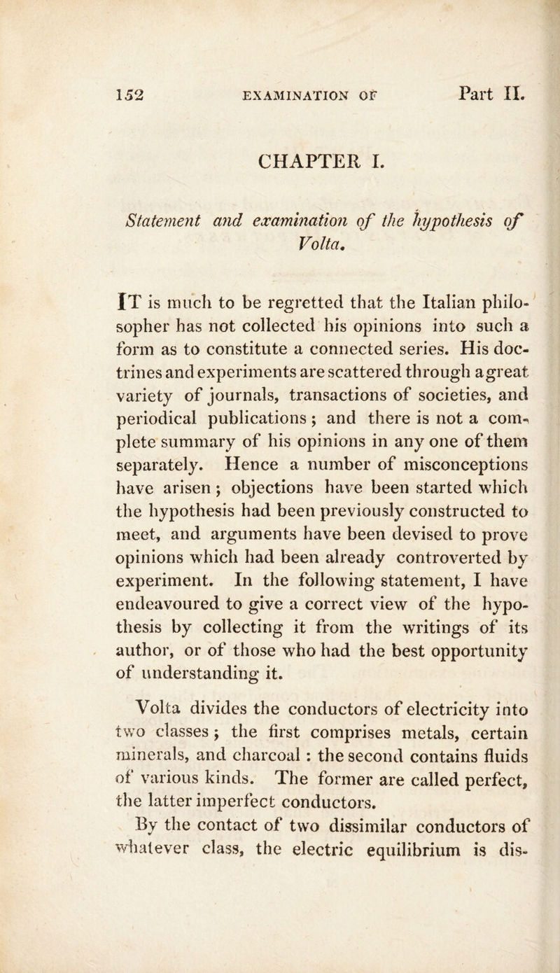 CHAPTER I. Statement and examination of the hypothesis of Volta. IT is much to be regretted that the Italian philo- sopher has not collected his opinions into such a form as to constitute a connected series. His doc- trines and experiments are scattered through agreat variety of journals, transactions of societies, and periodical publications; and there is not a com- plete summary of his opinions in any one of them separately. Hence a number of misconceptions have arisen; objections have been started which the hypothesis had been previously constructed to meet, and arguments have been devised to prove opinions which had been already controverted by experiment. In the following statement, I have endeavoured to give a correct view of the hypo- thesis by collecting it from the writings of its author, or of those who had the best opportunity of understanding it. Volta divides the conductors of electricity into two classes ; the first comprises metals, certain minerals, and charcoal : the second contains fluids of various kinds. The former are called perfect, the latter imperfect conductors. By the contact of two dissimilar conductors of whatever class, the electric equilibrium is dis-