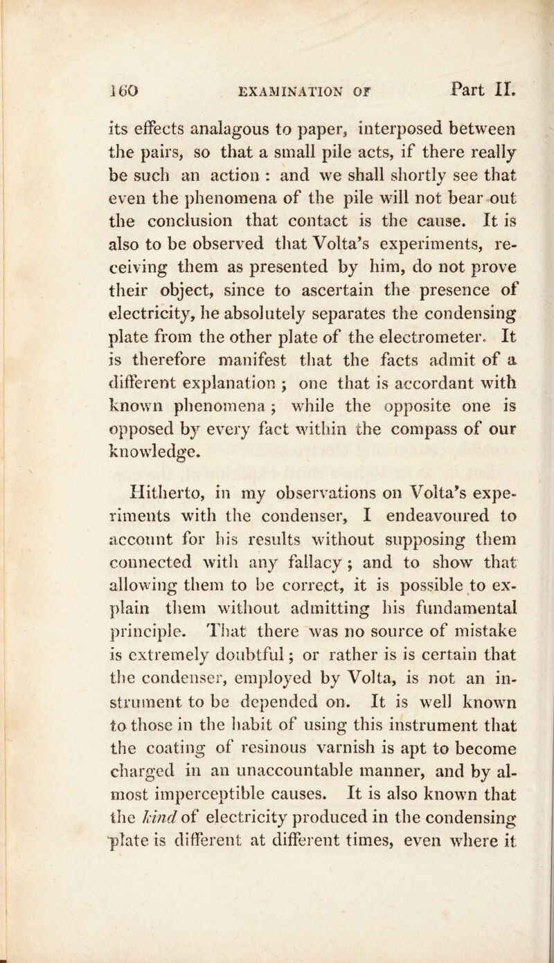 its effects analagous to paper5 interposed between the pairs, so that a small pile acts, if there really be such an action : and we shall shortly see that even the phenomena of the pile will not bear out the conclusion that contact is the cause. It is also to be observed that Volta’s experiments, re- ceiving them as presented by him, do not prove their object, since to ascertain the presence of electricity, he absolutely separates the condensing plate from the other plate of the electrometer. It is therefore manifest that the facts admit of a different explanation ; one that is accordant with known phenomena ; while the opposite one is opposed by every fact within the compass of our knowledge. Hitherto, in my observations on Volta’s expe- riments with the condenser, I endeavoured to account for his results without supposing them connected with any fallacy ; and to show that allowing them to be correct, it is possible to ex- plain them without admitting his fundamental principle. That there was no source of mistake is extremely doubtful; or rather is is certain that the condenser, employed by Volta, is not an in- strument to be depended on. It is well known to those in the habit of using this instrument that the coating of resinous varnish is apt to become charged in an unaccountable manner, and by al- most imperceptible causes. It is also known that the hind of electricity produced in the condensing plate is different at different times, even where it