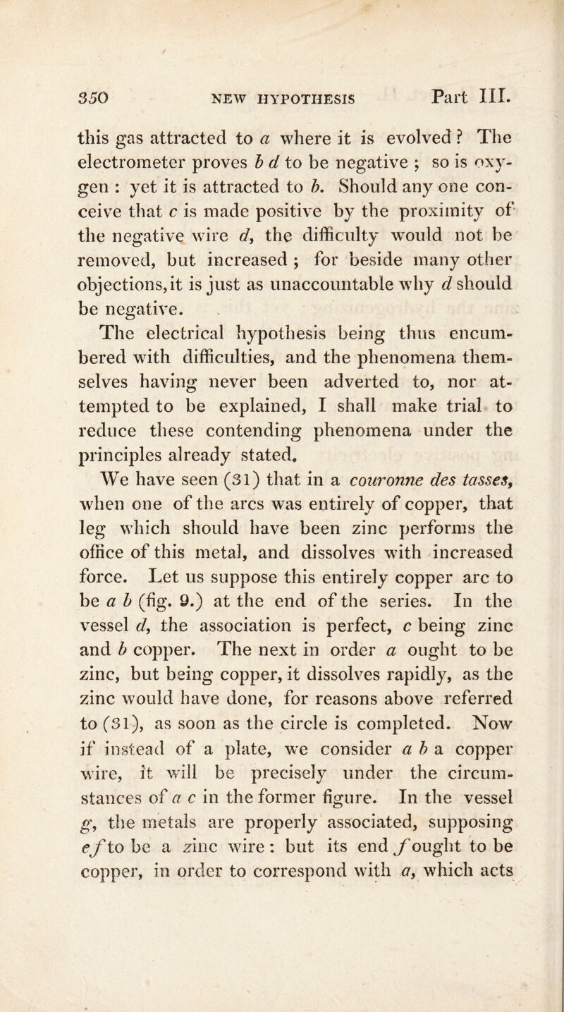 this gas attracted to a where it is evolved ? The electrometer proves b d to be negative ; so is oxy- gen : yet it is attracted to b. Should any one con- ceive that c is made positive by the proximity of the negative wire d, the difficulty would not be removed, but increased ; for beside many other objections, it is just as unaccountable why d should be negative. The electrical hypothesis being thus encum- bered with difficulties, and the phenomena them- selves having never been adverted to, nor at- tempted to be explained, I shall make trial to reduce these contending phenomena under the principles already stated. We have seen (31) that in a couronne des tasses, when one of the arcs was entirely of copper, that leg which should have been zinc performs the office of this metal, and dissolves with increased force. Let us suppose this entirely copper arc to be a b (fg. 9.) at the end of the series. In the vessel d, the association is perfect, c being zinc and b copper. The next in order a ought to be zinc, but being copper, it dissolves rapidly, as the zinc would have done, for reasons above referred to (31), as soon as the circle is completed. Now if instead of a plate, we consider ah a copper wire, it will be precisely under the circum- stances of a c in the former figure. In the vessel g, the metals are properly associated, supposing ef to be a zinc wire : but its end fought to be copper, in order to correspond with a, which acts