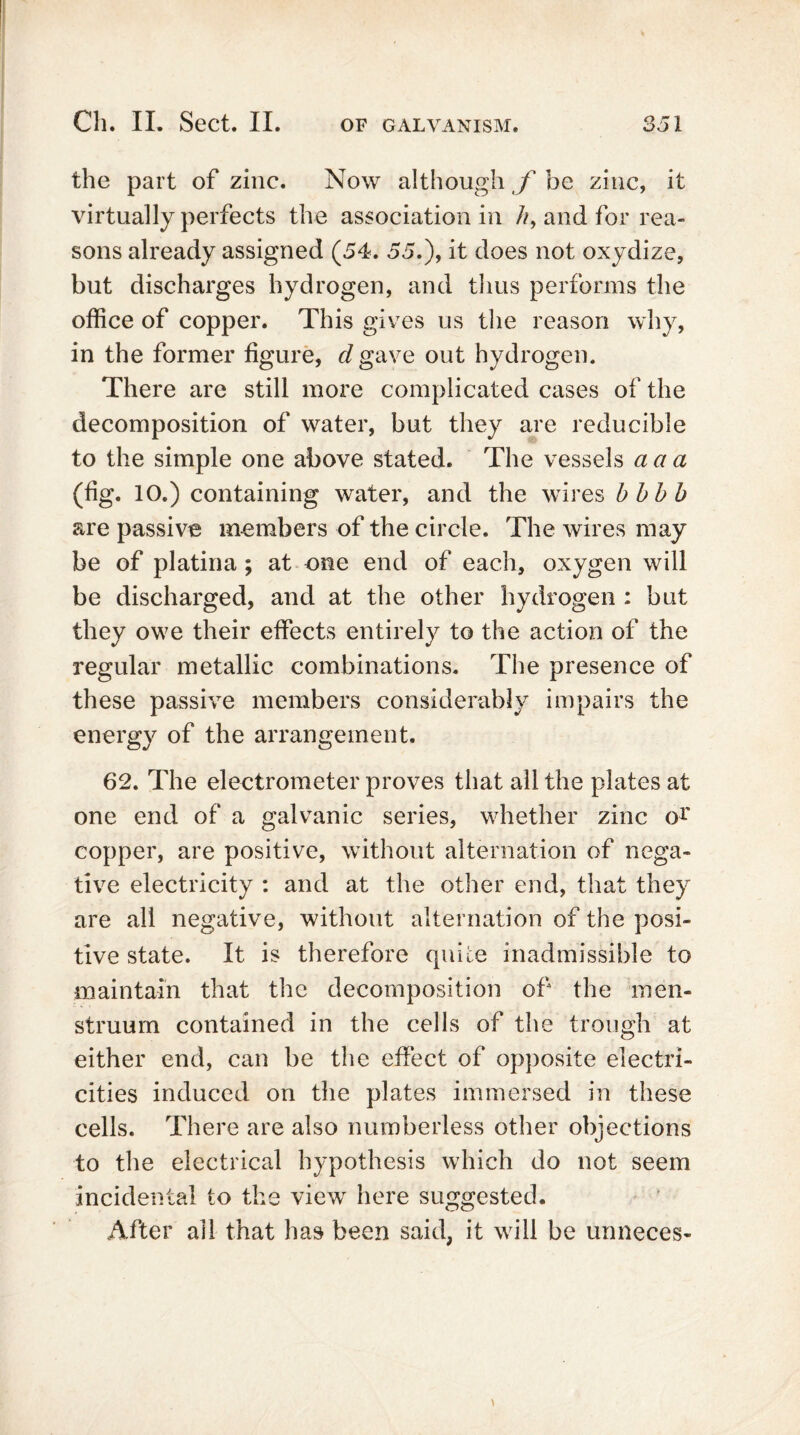 the part of zinc. Now although f be zinc, it virtually perfects the association in //, and for rea- sons already assigned (54. 55.), it does not oxydize, but discharges hydrogen, and thus performs the office of copper. This gives us the reason why, in the former figure, <fgave out hydrogen. There are still more complicated cases of the decomposition of water, but they are reducible to the simple one above stated. The vessels a a a (fig. 10.) containing water, and the wires bbbb are passive members of the circle. The wires may be of platina ; at one end of each, oxygen will be discharged, and at the other hydrogen : but they owe their effects entirely to the action of the regular metallic combinations. The presence of these passive members considerably impairs the energy of the arrangement. 62. The electrometer proves that all the plates at one end of a galvanic series, whether zinc or copper, are positive, without alternation of nega- tive electricity : and at the other end, that they are all negative, without alternation of the posi- tive state. It is therefore quite inadmissible to maintain that the decomposition of the men- struum contained in the cells of the trough at either end, can be the effect of opposite electri- cities induced on the plates immersed in these cells. There are also numberless other objections to the electrical hypothesis which do not seem incidental to the view here suggested. After all that has been said, it will be unneces-