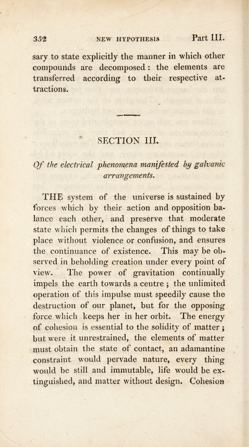 sary to state explicitly the manner in which other compounds are decomposed: the elements are transferred according to their respective at- tractions* SECTION IIL Of the electrical phenomena manifested by galvanic arrangements. THE system of the universe is sustained by forces which by their action and opposition ba- lance each other, and preserve that moderate state which permits the changes of things to take place without violence or confusion, and ensures the continuance of existence* This may be ob- served in beholding creation under every point of view. The power of gravitation continually impels the earth towards a centre ; the unlimited operation of this impulse must speedily cause the destruction of our planet, but for the opposing force which keeps her in her orbit. The energy of cohesion is essential to the solidity of matter \ but were it unrestrained, the elements of matter must obtain the state of contact, an adamantine constraint would pervade nature, every thing would be still and immutable, life would be ex- tinguished, and matter without design. Cohesion