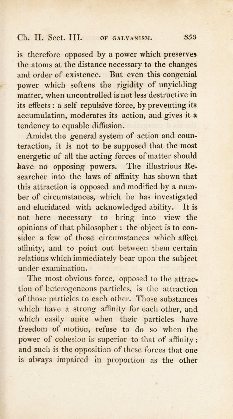 is therefore opposed by a power which preserves the atoms at the distance necessary to the changes and order of existence. But even this congenial power which softens the rigidity of unyielding matter, when uncontrolled is not less destructive in its effects : a self repulsive force, by preventing its accumulation, moderates its action, and gives it a tendency to equable diffusion. Amidst the general system of action and coun- teraction, it is not to be supposed that the most energetic of all the acting forces of matter should have no opposing powers. The illustrious Re- searcher into the laws of affinity has shown that this attraction is opposed and modified by a num- ber of circumstances, which he has investigated and elucidated with acknowledged ability. It is not here necessary to bring into view the opinions of that philosopher : the object is to con- sider a few of those circumstances which affect affinity, and to point out between them certain relations which immediately bear upon the subject under examination. The most obvious force, opposed to the attrac- tion of heterogeneous particles, is the attraction of those particles to each other. Those substances which have a strong affinity for each other, and which easily unite when their particles have freedom of motion, refuse to do so when the power of cohesion is superior to that of affinity: and such is the opposition of these forces that one is always impaired in proportion as the other