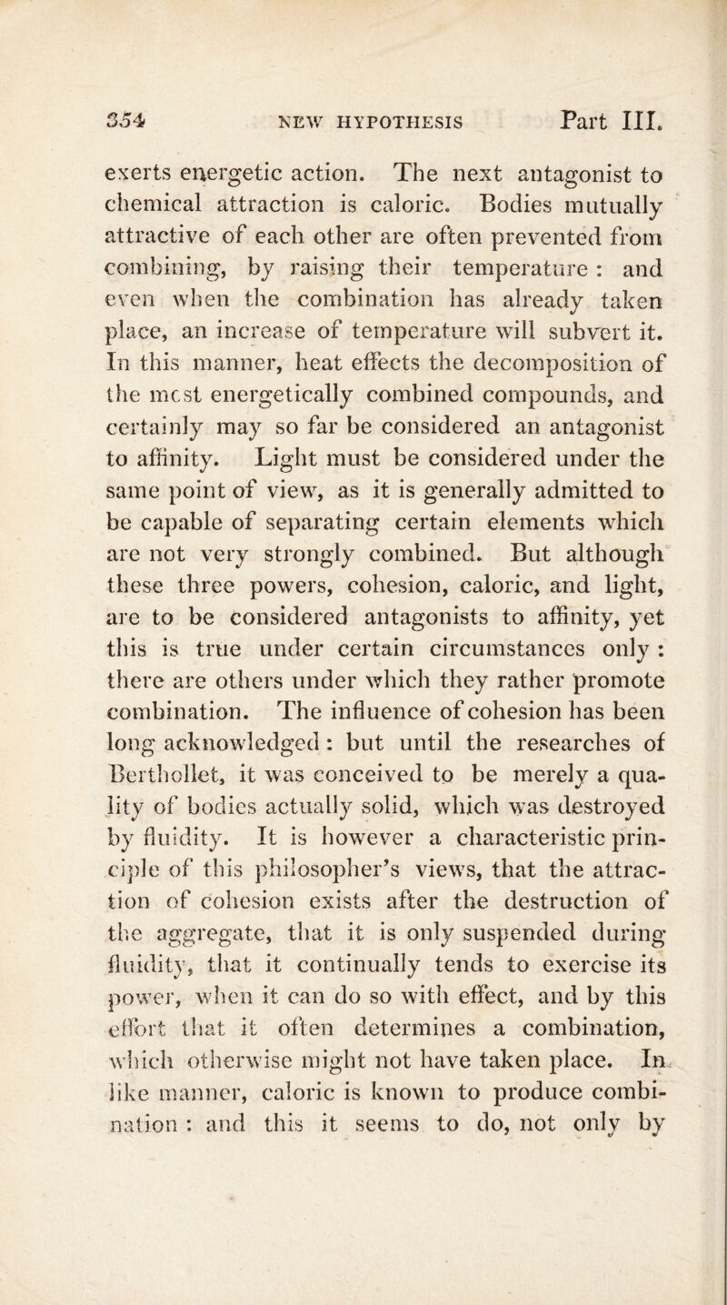 exerts energetic action. The next antagonist to chemical attraction is caloric. Bodies mutually attractive of each other are often prevented from combining, by raising their temperature : and even when the combination has already taken place, an increase of temperature will subvert it. In this manner, heat effects the decomposition of the most energetically combined compounds, and certainly may so far be considered an antagonist to affinity. Light must be considered under the same point of view, as it is generally admitted to be capable of separating certain elements which are not very strongly combined. But although these three powers, cohesion, caloric, and light, are to be considered antagonists to affinity, yet this is true under certain circumstances only : there are others under which they rather promote combination. The influence of cohesion has been long acknowledged : but until the researches of Berthollet, it was conceived to be merely a qua- lity of bodies actually solid, which was destroyed by fluidity. It is however a characteristic prin- ciple of this philosopher’s views, that the attrac- tion of cohesion exists after the destruction of the aggregate, that it is only suspended during fluidity, that it continually tends to exercise its power, when it can do so with effect, and by this effort that it often determines a combination, which otherwise might not have taken place. In like manner, caloric is known to produce combi- nation : and this it seems to do, not only by