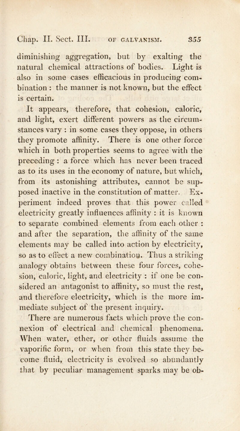 diminishing aggregation, but by exalting the natural chemical attractions of bodies. Light is also in some cases efficacious in producing com- bination : the manner is not known, but the effect is certain. It appears, therefore, that cohesion, caloric, and light, exert different powers as the circum- stances vary : in some cases they oppose, in others they promote affinity. There is one other force which in both properties seems to agree with the preceding : a force which has never been traced as to its uses in the economy of nature, but which, from its astonishing attributes, cannot be sup- posed inactive in the constitution of matter* Ex- periment indeed proves that this power called electricity greatly influences affinity : it is known to separate combined elements from each other : and after the separation, the affinity of the same elements may be called into action by electricity, so as to effect a new combination. Thus a striking analogy obtains between these four forces, cohe- sion, caloric, light, and electricity : if one be con- sidered an antagonist to affinity, so must the rest, and therefore electricity, which is the more im- mediate subject of the present inquiry. There are numerous facts which prove the con- nexion of electrical and chemical phenomena. When water, ether, or other fluids assume the vaporific form, or when from this state they be- come fluid, electricity is evolved so abundantly that by peculiar management sparks may be ob-