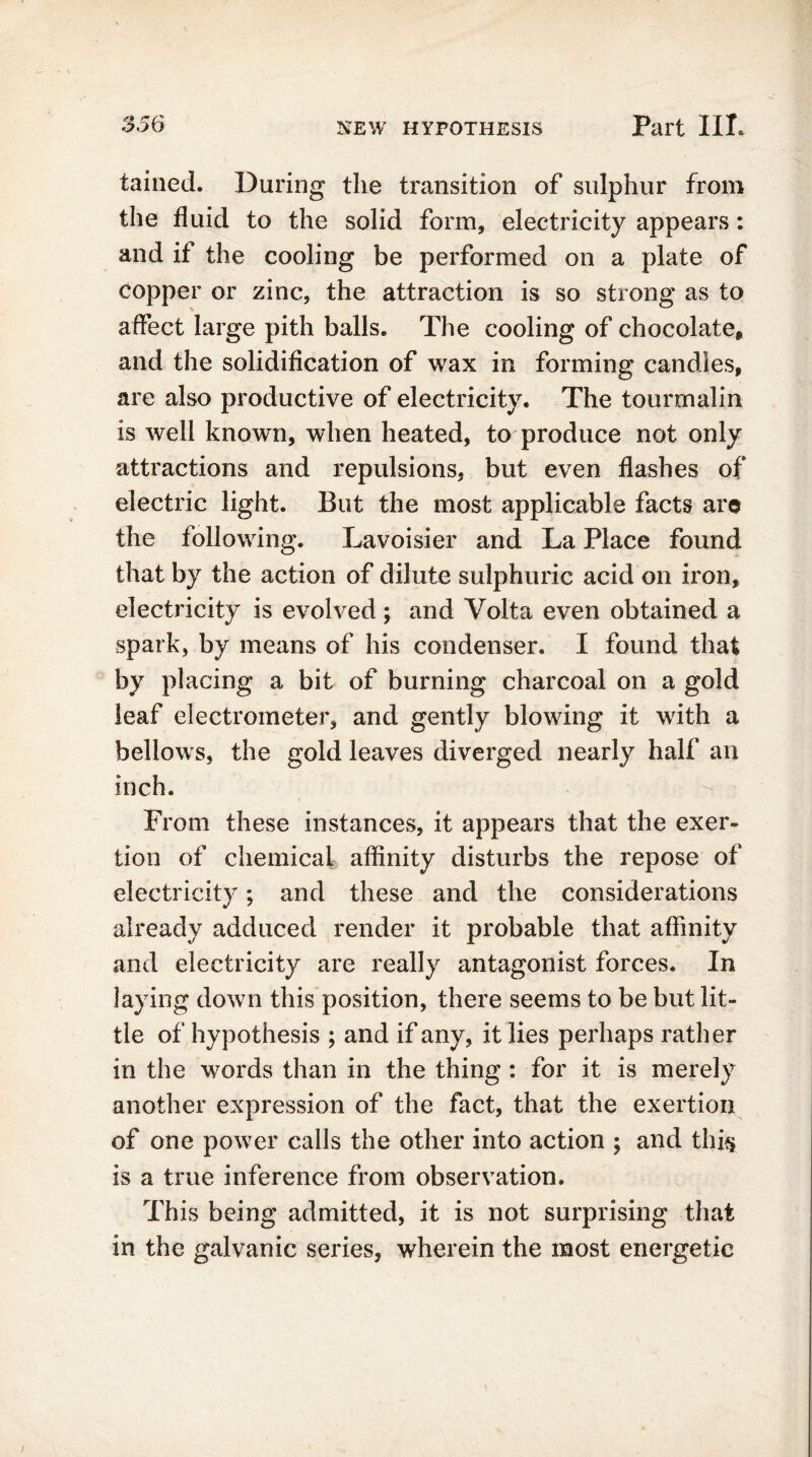 tained. During the transition of sulphur from the fluid to the solid form, electricity appears: and if the cooling be performed on a plate of copper or zinc, the attraction is so strong as to affect large pith balls. The cooling of chocolate, and the solidification of wax in forming candies, are also productive of electricity. The tourmalin is well known, when heated, to produce not only attractions and repulsions, but even flashes of electric light. But the most applicable facts are the following. Lavoisier and La Place found that by the action of dilute sulphuric acid on iron, electricity is evolved ; and Volta even obtained a spark, by means of his condenser. I found that by placing a bit of burning charcoal on a gold leaf electrometer, and gently blowing it with a bellows, the gold leaves diverged nearly half an inch. From these instances, it appears that the exer- tion of chemical affinity disturbs the repose of electricity; and these and the considerations already adduced render it probable that affinity and electricity are really antagonist forces. In laying down this position, there seems to be but lit- tle of hypothesis ; and if any, it lies perhaps rather in the words than in the thing : for it is merely another expression of the fact, that the exertion of one power calls the other into action ; and this is a true inference from observation. This being admitted, it is not surprising that in the galvanic series, wherein the most energetic