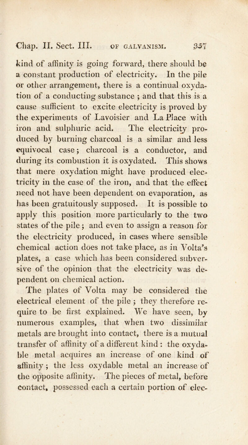 kind of affinity is going forward, there should be a constant production of electricity. In the pile or other arrangement, there is a continual oxyda- tion of a conducting substance ; and that this is a cause sufficient to excite electricity is proved by the experiments of Lavoisier and La Place with iron and sulphuric acid. The electricity pro- duced by burning charcoal is a similar and less equivocal case; charcoal is a conductor, and during its combustion it is oxydated. This shows that mere oxydation might have produced elec- tricity in the case of the iron, and that the effect need not have been dependent on evaporation, as has been gratuitously supposed. It is possible to apply this position more particularly to the two states of the pile; and even to assign a reason for the electricity produced, in cases where sensible chemical action does not take place, as in Voltahs plates, a case which has been considered subver- sive of the opinion that the electricity was de- pendent on chemical action. The plates of Volta may be considered the electrical element of the pile ; they therefore re- quire to be first explained. We have seen, by numerous examples, that when two dissimilar metals are brought into contact, there is a mutual transfer of affinity of a different kind : the oxyda- ble metal acquires an increase of one kind of affinity ; the less oxydablc metal an increase of the opposite affinity. The pieces of metal, before contact, possessed each a certain portion of elec-