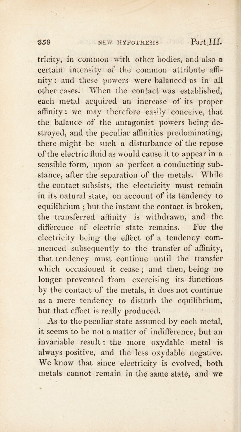 tricity, in common with other bodies, and also a certain intensity of the common attribute affi- nity : and these powers were balanced as in all other cases. When the contact was established, each metal acquired an increase of its proper affinity: we may therefore easily conceive, that the balance of the antagonist powers being de- stroyed, and the peculiar affinities predominating, there might be such a disturbance of the repose of the electric fluid as would cause it to appear in a sensible form, upon so perfect a conducting sub- stance, after the separation of the metals. While the contact subsists, the electricity must remain in its natural state, on account of its tendency to equilibrium ; but the instant the contact is broken, the transferred affinity is withdrawn, and the difference of electric state remains. For the electricity being the effect of a tendency com- menced subsequently to the transfer of affinity, that tendency must continue until the transfer which occasioned it cease ; and then, being no longer prevented from exercising its functions by the contact of the metals, it does not continue as a mere tendency to disturb the equilibrium, but that effect is really produced. As to the peculiar state assumed by each metal, it seems to be not a matter of indifference, but an invariable result: the more oxydable metal is always positive, and the less oxydable negative. We know that since electricity is evolved, both metals cannot remain in the same state, and we