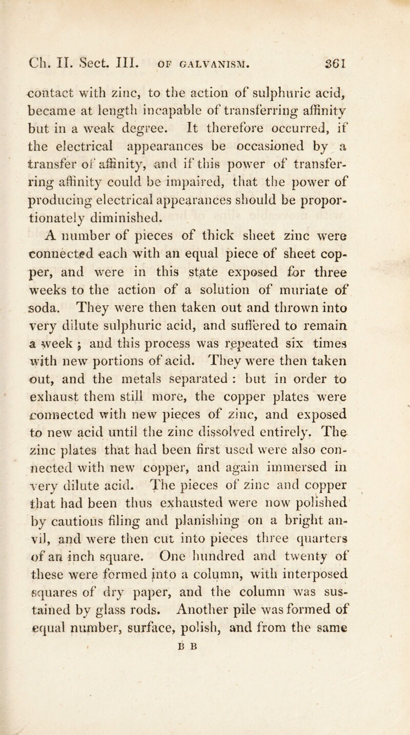 contact with zinc, to the action of sulphuric acid, became at length incapable of transferring affinity but in a weak degree. It therefore occurred, if the electrical appearances be occasioned by a transfer of affinity, and if this power of transfer- ring affinity could be impaired, that the power of producing electrical appearances should be propor- tionately diminished. A number of pieces of thick sheet zinc were connected each with an equal piece of sheet cop- per, and were in this state exposed for three weeks to the action of a solution of muriate of soda. They were then taken out and thrown into very dilute sulphuric acid, and suffered to remain a week ; and this process was repeated six times with new portions of acid. They were then taken out, and the metals separated : but in order to exhaust them still more, the copper plates were connected with new pieces of zinc, and exposed to new acid until the zinc dissolved entirely. The zinc plates that had been first used were also con- nected with new copper, and again immersed in very dilute acid. The pieces of zinc and copper that had been thus exhausted were now polished by cautious filing and planishing on a bright an- vil, and were then cut into pieces three quarters of an inch square. One hundred and twenty of these were formed into a column, with interposed squares of dry paper, and the column was sus- tained by glass rods. Another pile was formed of equal number, surface, polish, and from the same B B