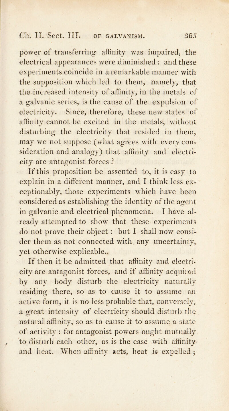 power of transferring affinity was impaired, the electrical appearances were diminished : and these experiments coincide in a remarkable manner with the supposition which led to them, namely, that the increased intensity of affinity, in the metals of a galvanic series, is the cause of the expulsion of electricity. Since, therefore, these new states of affinity cannot be excited in the metals, without disturbing the electricity that resided in them, may we not suppose (what agrees with every con- sideration and analogy) that affinity and electri- city are antagonist forces ? If this proposition be assented to, it is easy to explain in a different manner, and I think less ex- ceptionably, those experiments which have been considered as establishing the identity of the agent in galvanic and electrical phenomena. I have al- ready attempted to show that these experiments do not prove their object: but I shall now consi- der them as not connected with any uncertainty, yet otherwise explicable.. If then it be admitted that affinity and electri- city are antagonist forces, and if affinity acquired by any body disturb the electricity naturally residing there, so as to cause it to assume an active form, it is no less probable that, conversely, a great intensity of electricity should disturb the natural affinity, so as to cause it to assume a state of activity : for antagonist powers ought mutually to disturb each other, as is the case with affinity and heat. When affinity acts, heat is expelled \