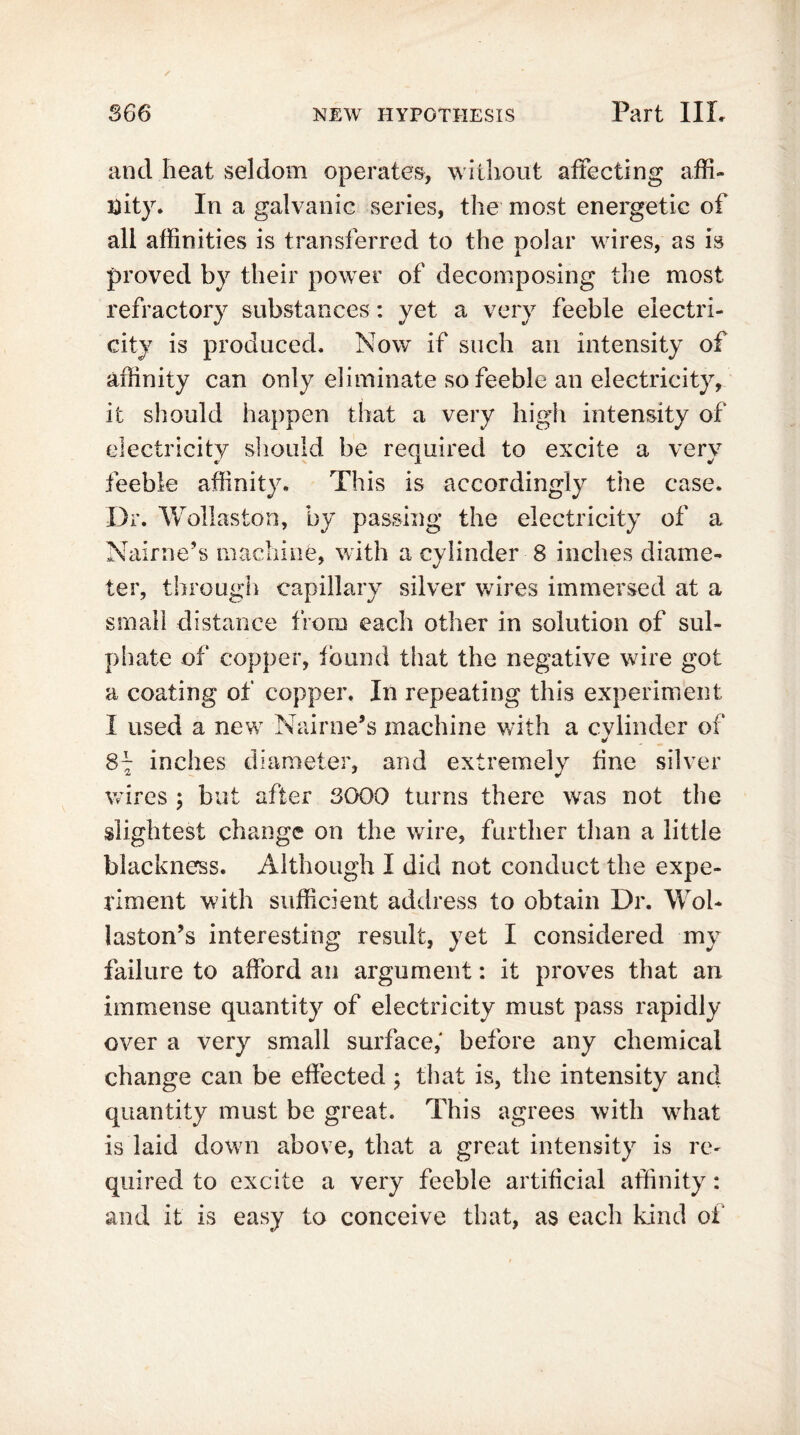 and heat seldom operates, without affecting affi- nity. In a galvanic series, the most energetic of all affinities is transferred to the polar wires, as is proved by their power of decomposing the most refractory substances: yet a very feeble electri- city is produced. Now if such an intensity of affinity can only eliminate so feeble an electricity, it should happen that a very high intensity of electricity should be required to excite a very feeble affinity. This is accordingly the case. Dr. Wollaston, by passing the electricity of a Nairne’s machine, with a cylinder 8 inches diame- ter, through capillary silver wires immersed at a small distance from each other in solution of sul- phate of copper, found that the negative wire got a coating of copper. In repeating this experiment I used a new Nairne’s machine with a cylinder of S~ inches diameter, and extremely fine silver wires ; but after SOOO turns there was not the slightest change on the wire, further than a little blackness. Although I did not conduct the expe- riment with sufficient address to obtain Dr. Wol- laston’s interesting result, yet I considered my failure to afford an argument: it proves that an immense quantity of electricity must pass rapidly over a very small surface,' before any chemical change can be effected ; that is, the intensity and quantity must be great. This agrees with what is laid down above, that a great intensity is re- quired to excite a very feeble artificial affinity: and it is easy to conceive that, as each kind of