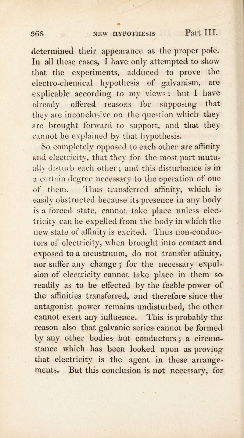 determined their appearance at the proper pole. In all these cases, I have only attempted to show that the experiments, adduced to prove the electro-chemical hypothesis of galvanism, are explicable according to my views : but I have already offered reasons for supposing that they are inconclusive on the question which they are brought forward to support, and that they cannot be explained by that hypothesis. So completely opposed to each other are affinity and electricity, that they for the most part mutu- ally disturb each other; and this disturbance is- in a certain degree necessary to the operation of one of them. Thus transferred affinity, which is easily obstructed because its presence in any body is a forced state, cannot take place unless elec- tricity can be expelled from the body in which the new state of affinity is excited. Thus non-conduc- tors of electricity, when brought into contact and exposed to a menstruum, do not transfer affinity, nor suffer any change ; for the necessary expul- sion of electricity cannot take place in them sn readily as to be effected by the feeble power of the affinities transferred, and therefore since the antagonist power remains undisturbed, the other cannot exert any influence. This is probably the reason also that galvanic series cannot be formed by any other bodies but conductors; a circum- stance which has been looked upon as proving that electricity is the agent in these arrange- ments. But this conclusion is not necessary, for