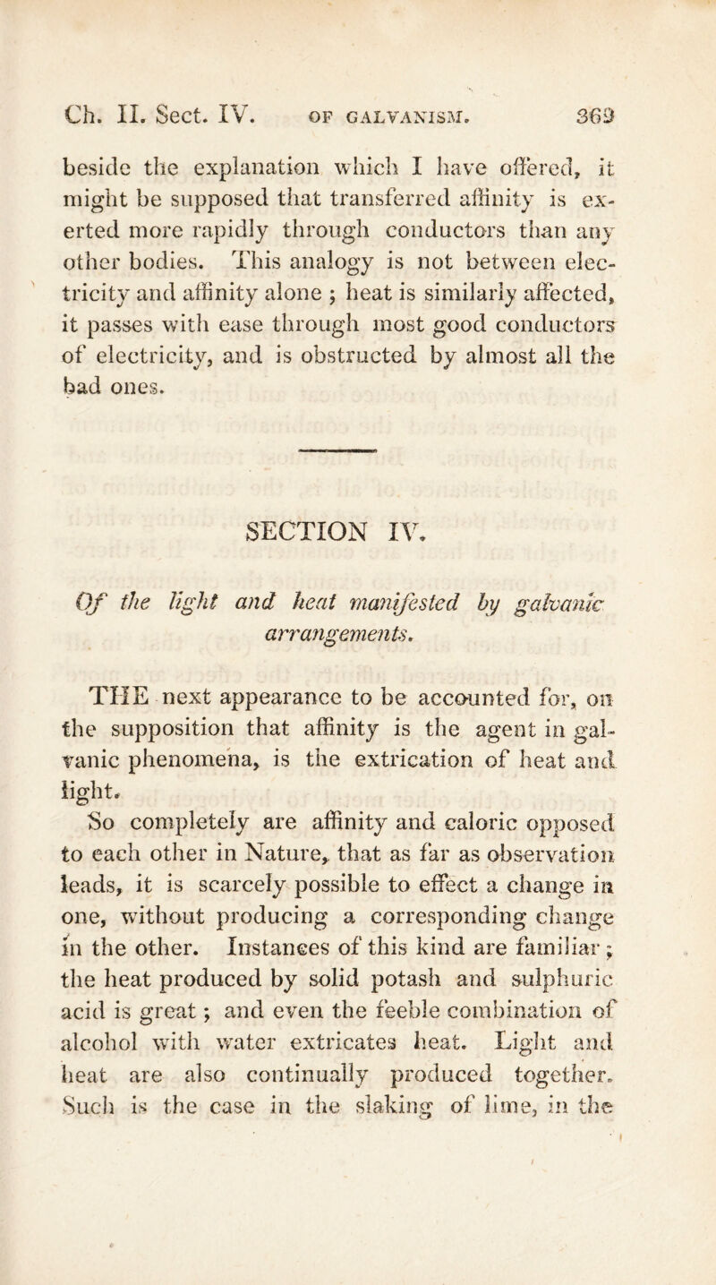beside the explanation which I have offered, it might be supposed that transferred affinity is ex- erted more rapidly through conductors than any other bodies. This analogy is not between elec- tricity and affinity alone ; heat is similarly affected, it passes with ease through most good conductors of electricity, and is obstructed by almost all the bad ones. SECTION IV* Of the light and heat manifested by galvanic arrangements. THE next appearance to be accounted for, on the supposition that affinity is the agent in gal- vanic phenomena, is the extrication of heat and light. So completely are affinity and caloric opposed to each other in Nature, that as far as observation leads, it is scarcely possible to effect a change in one, without producing a corresponding change m the other. Instances of this kind are familiar; the heat produced by solid potash and sulphuric acid is great; and even the feeble combination of alcohol with water extricates heat. Light and heat are also continually produced together. Such is the case in the slaking of lime, in the /