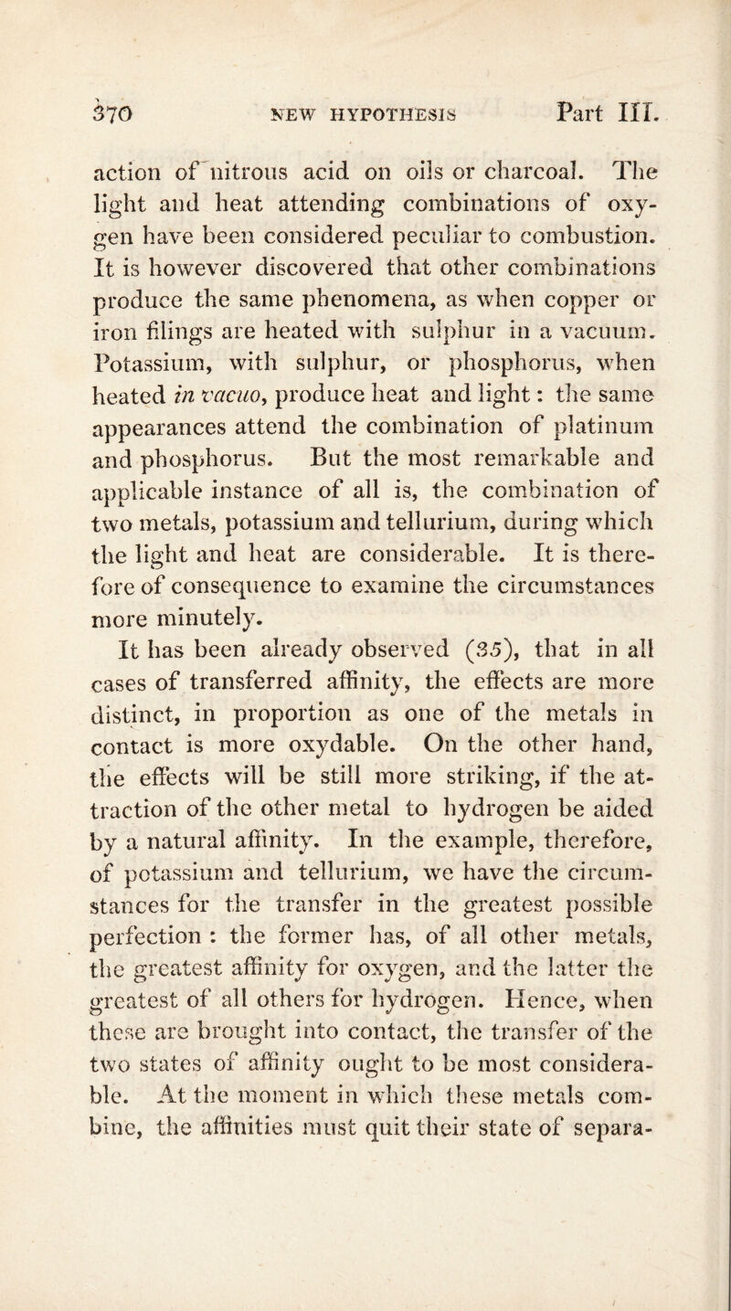 action of nitrous acid on oils or charcoal. The light and heat attending combinations of oxy- gen have been considered peculiar to combustion. It is however discovered that other combinations produce the same phenomena, as when copper or iron filings are heated with sulphur in a vacuum. Potassium, with sulphur, or phosphorus, when heated in vacuo, produce heat and light: the same appearances attend the combination of platinum and phosphorus. But the most remarkable and applicable instance of all is, the combination of two metals, potassium and tellurium, during which the light and heat are considerable. It is there- fore of consequence to examine the circumstances more minutely. It has been already observed (35), that in all cases of transferred affinity, the effects are more distinct, in proportion as one of the metals in contact is more oxydable. On the other hand, the effects will be still more striking, if the at- traction of the other metal to hydrogen be aided by a natural affinity. In the example, therefore, of potassium and tellurium, we have the circum- stances for the transfer in the greatest possible perfection : the former has, of all other metals, the greatest affinity for oxygen, and the latter the greatest of all others for hydrogen. Plence, when these are brought into contact, the transfer of the two states of affinity ought to be most considera- ble. At the moment in which these metals com- bine, the affinities must quit their state of separa-