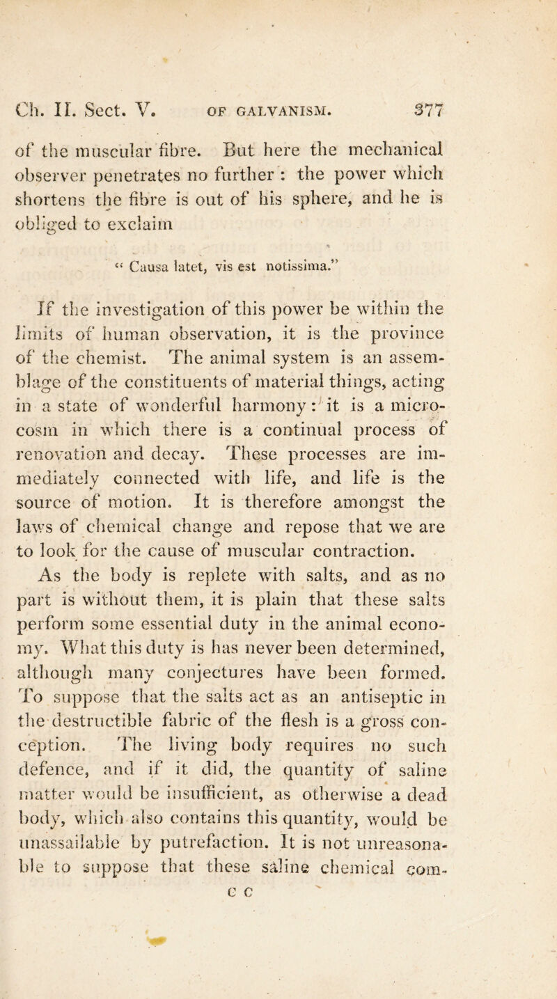 of the muscular fibre. But here the mechanical observer penetrates no further : the power which shortens the fibre is out of his sphere, and he is obliged to exclaim £< Causa latet, vis est notissima.” If the investigation of this power be within the limits of human observation, it is the province of the chemist. The animal system is an assem- Wage of the constituents of material things, acting in a state of wonderful harmony: it is a micro- cosm in which there is a continual process of renovation and decay. These processes are im- mediately connected with life, and life is the source of motion. It is therefore amongst the laws of chemical change and repose that we are to look for the cause of muscular contraction. As the body is replete with salts, and as no part is without them, it is plain that these salts perform some essential duty in the animal econo- my. What this duty is has never been determined, although many conjectures have been formed. To suppose that the salts act as an antiseptic in the destructible fabric of the flesh is a gross con- ception. The living body requires no such defence, and if it did, the quantity of saline « matter would be insufficient, as otherwise a dead body, which also contains this quantity, would be unassailable by putrefaction. It is not unreasona- ble to suppose that these saline chemical com-