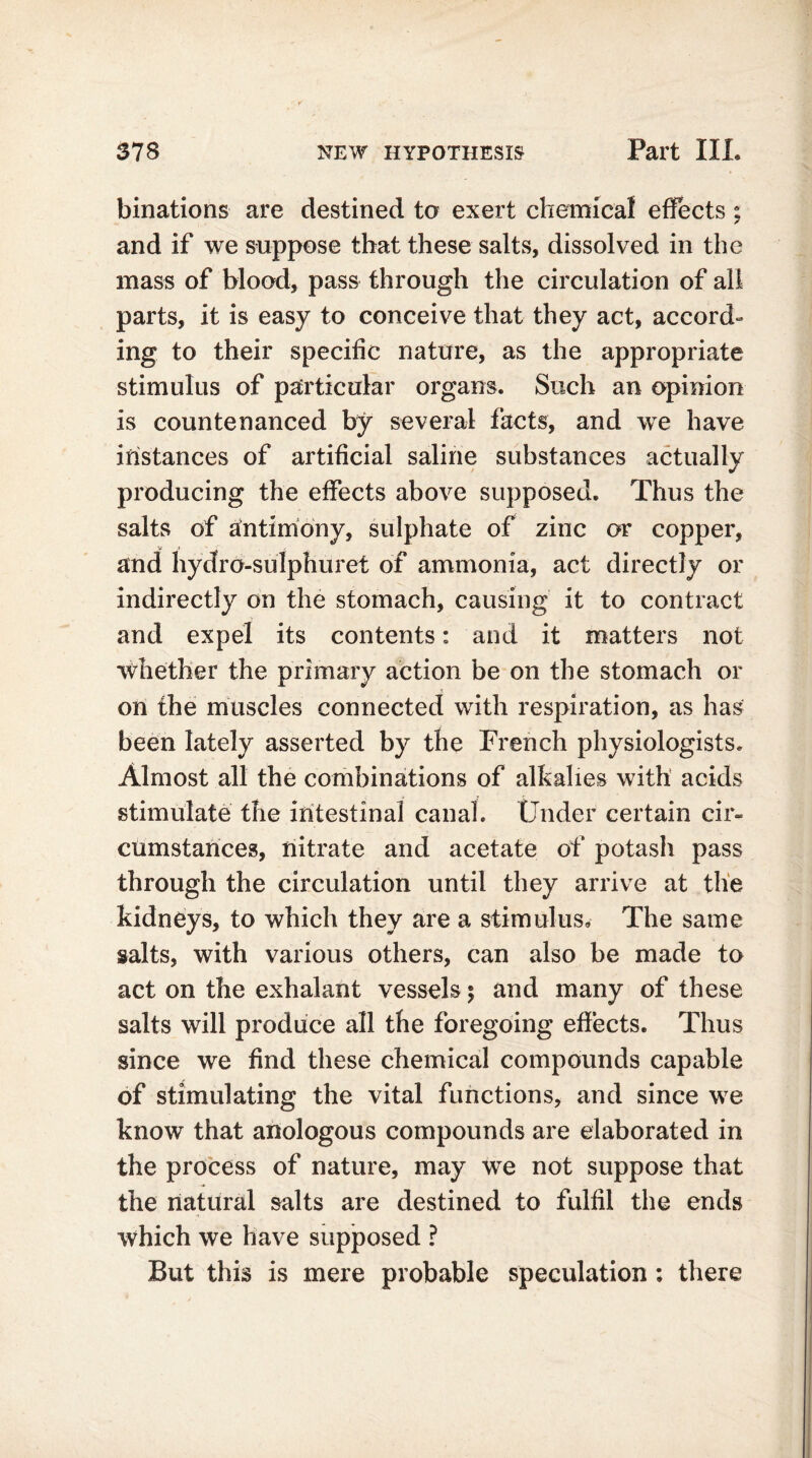 binations are destined to exert chemical effects ; and if we suppose that these salts, dissolved in the mass of blood, pass through the circulation of all parts, it is easy to conceive that they act, accord- ing to their specific nature, as the appropriate stimulus of particular organs. Such an opinion is countenanced by several facts, and we have instances of artificial saline substances actually producing the effects above supposed. Thus the salts of antimony, sulphate of zinc or copper, and hydro-sulphuret of ammonia, act directly or indirectly on the stomach, causing it to contract and expel its contents: and it matters not whether the primary action be on the stomach or on the muscles connected with respiration, as has been lately asserted by the French physiologists. Almost all the combinations of alkalies with acids stimulate the intestinal canal. Under certain cir- cumstances, nitrate and acetate of potash pass through the circulation until they arrive at the kidneys, to which they are a stimulus. The same salts, with various others, can also be made to act on the exhalant vessels $ and many of these salts will produce all the foregoing effects. Thus since we find these chemical compounds capable of stimulating the vital functions, and since we know that anologous compounds are elaborated in the process of nature, may we not suppose that the natural salts are destined to fulfil the ends which we have supposed ? But this is mere probable speculation; there