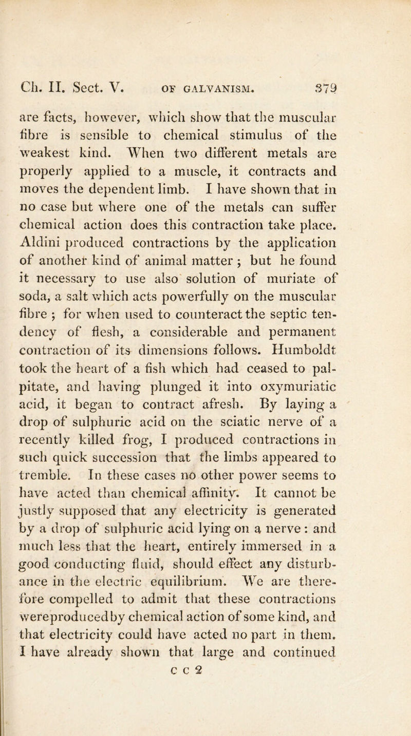 are facts, however, which show that the muscular libre is sensible to chemical stimulus of the weakest kind. When two different metals are properly applied to a muscle, it contracts and moves the dependent limb. I have shown that in no case but where one of the metals can suffer chemical action does this contraction take place. Aklini produced contractions by the application of another kind of animal matter ; but he found it necessary to use also solution of muriate of soda, a salt which acts powerfully on the muscular fibre ; for when used to counteract the septic ten- dency of flesh, a considerable and permanent contraction of its dimensions follows. Humboldt took the heart of a fish which had ceased to pal- pitate, and having plunged it into oxymuriatic acid, it began to contract afresh. By laying a drop of sulphuric acid on the sciatic nerve of a recently killed frog, I produced contractions in such quick succession that the limbs appeared to tremble. In these cases no other power seems to have acted than chemical affinity. It cannot be justly supposed that any electricity is generated by a drop of sulphuric acid lying on a nerve: and much less that the heart, entirely immersed in a good conducting fluid, should effect any disturb- ance in the electric equilibrium. We are there- fore compelled to admit that these contractions wereproducedby chemical action of some kind, and that electricity could have acted no part in them. I have already shown that large and continued c c 2