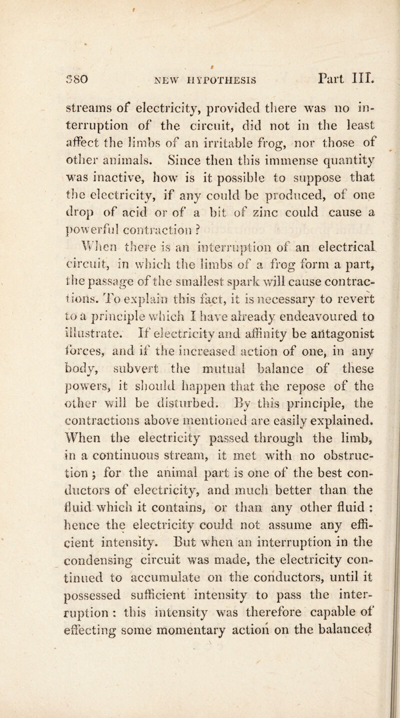 streams of electricity, provided there was no in- terruption of the circuit, did not in the least affect the limbs of an irritable frog, nor those of other animals. Since then this immense quantity was inactive, how is it possible to suppose that the electricity, if any could be produced, of one drop of acid or of a bit of zinc could cause a powerful contraction ? When there is an interruption of an electrical circuit, in which the limbs of a frog form a part, the passage of the smallest spark will cause contrac- tions. To explain this fact, it is necessary to revert toll principle which I have already endeavoured to illustrate. If electricity and affinity be antagonist forces, and if the increased action of one, in any body, subvert the mutual balance of these powers, it should happen that the repose of the other will be disturbed. By this principle, the contractions above mentioned are easily explained. When the electricity passed through the limb, in a continuous stream, it met with no obstruc- tion ; for the animal part is one of the best con- ductors of electricity, and much better than the fluid which it contains, or than any other fluid : hence the electricity could not assume any effi- cient intensity. But when an interruption in the condensing circuit was made, the electricity con- tinued to accumulate on the conductors, until it possessed sufficient intensity to pass the inter- ruption : this intensity was therefore capable of effecting some momentary action on the balanced