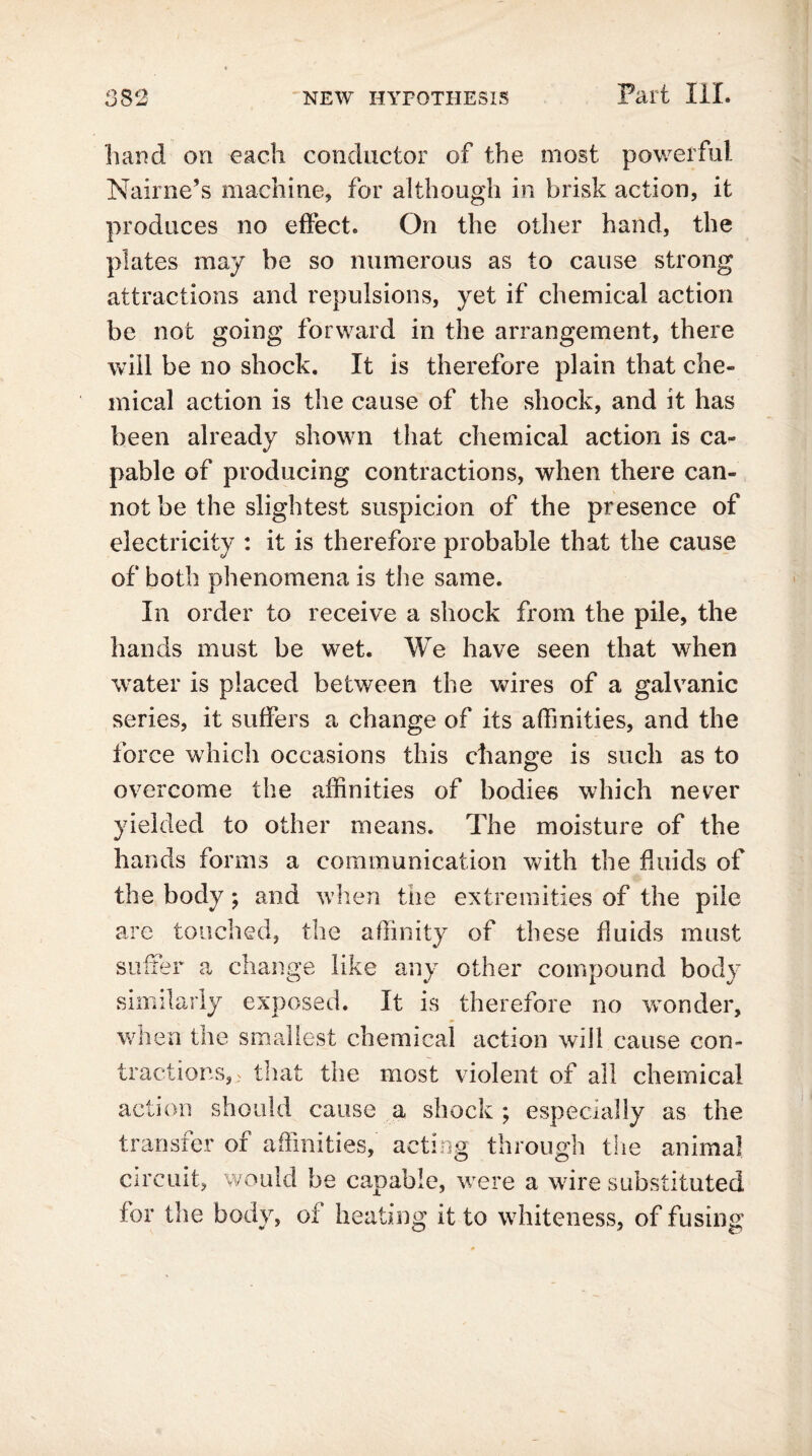 hand on each conductor of the most powerful Nairne’s machine, for although in brisk action, it produces no effect. On the other hand, the plates may be so numerous as to cause strong attractions and repulsions, yet if chemical action be not going forward in the arrangement, there will be no shock. It is therefore plain that che- mical action is the cause of the shock, and it has been already shown that chemical action is ca- pable of producing contractions, when there can- not be the slightest suspicion of the presence of electricity : it is therefore probable that the cause of both phenomena is the same. In order to receive a shock from the pile, the hands must be wet. We have seen that when water is placed between the wires of a galvanic series, it suffers a change of its affinities, and the force which occasions this change is such as to overcome the affinities of bodies which never yielded to other means. The moisture of the hands forms a communication with the fluids of the body; and when the extremities of the pile are touched, the affinity of these fluids must suffer a change like any other compound body similarly exposed. It is therefore no wonder, when the smallest chemical action will cause con- tractions, ? that the most violent of all chemical action should cause a shock ; especially as the transfer of affinities, acting through the animal circuit, would be capable, were a wire substituted for the body, of heating it to whiteness, of fusing
