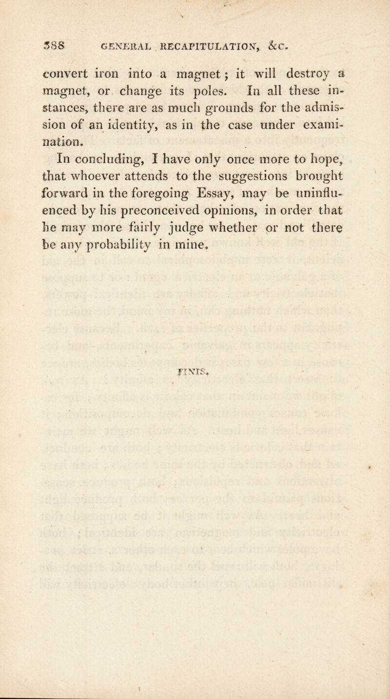 convert iron into a magnet; it will destroy a magnet, or change its poles. In all these in- stances, there are as much grounds for the admis- sion of an identity, as in the case under exami- nation. In concluding, I have only once more to hope, that whoever attends to the suggestions brought forward in the foregoing Essay, may be uninflu- enced by his preconceived opinions, in order that he may more fairly judge whether or not there be any probability in mine. TINTS, i