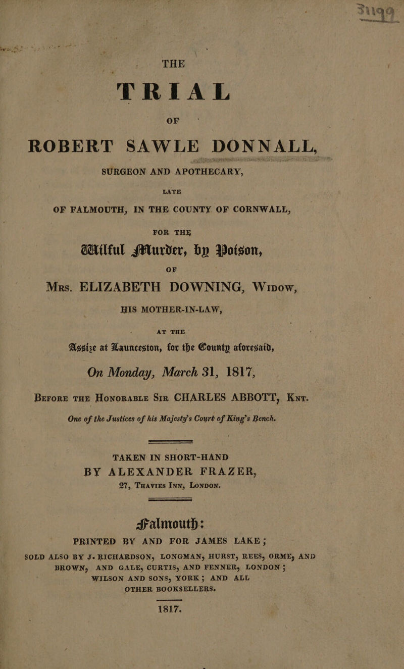 THE TRIAL OF ROBERT SAWLE DONNALL, SURGEON AND APOTHECARY, LATE OF FALMOUTH, IN THE COUNTY. OF CORNWALL, FOR THE @HAilful sHurder, by Boitson, OF Mrs. ELIZABETH DOWNING, Wowow, HIS MOTHER-IN-LAW, | AT THE | Assise at Launceston, for the County aforesaid, On Monday, March 31, 1817, Brrore THE Honorasre Sir CHARLES ABBOTT, Kvyr. One of the Justices of his Majesty’s Court of King’s Bench. TAKEN IN SHORT-HAND BY ALEXANDER FRAZER, 27, Tuavies Inn, Lonpon. Salmouth: PRINTED BY AND FOR JAMES LAKE 5 SOLD ALSO BY J. RICHARDSON, LONGMAN, HURST, REES, ORME, AND BROWN, AND GALE, CURTIS, AND FENNER, LONDON 5 WILSON AND SONS, YORK; AND ALL OTHER BOOKSELLERS. 1817.