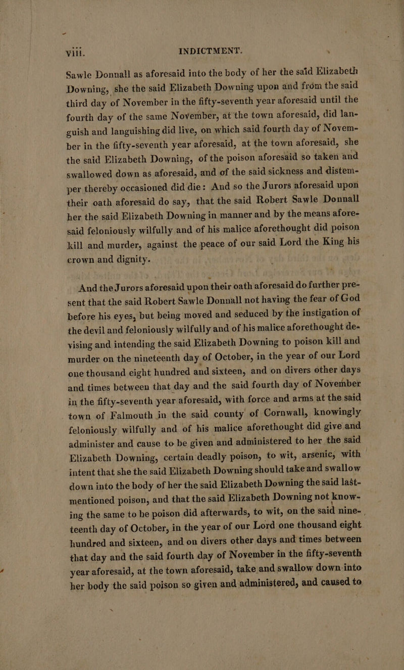 = Vill. INDICTMENT. Sawle Donnall as aforesaid into the body of her the said Elizabeth Downing, she the said Elizabeth Downing upon and from the said third day of November in the fifty-seventh year aforesaid until the fourth day of the same November, at the town aforesaid, did lan- guish and languishing did live, on which said fourth day of Novem- ber in the fifty-seventh year aforesaid, at the town aforesaid, she the said Elizabeth Downing, of the poison aforesaid so taken and swallowed down as aforesaid, and of the said sickness and distem- per thereby occasioned did die: Aud so the Jurors aforesaid upon their oath aforesaid do say, that the said Robert Sawle Donnall her the said Elizabeth Downing in manner and by the means afore- said feloniously wilfully and of his malice aforethought did poison kill and murder, against the peace of our said Lord the King his crown and dignity. And the Jurors aforesaid upon their oath aforesaid do further pre- sent that the said Robert Sawle Donnall not having the fear of God before his eyes, but being moved and seduced by the instigation of the devil and feloniously wilfully and of his malice aforethought de- vising and intending the said Elizabeth Downing to poison kill and murder on the nineteenth day of October, in the year of our Lord one thousand eight hundred and sixteen, and on divers other days and times between that day and the said fourth day of November in the fifty-seventh year aforesaid, with force and arms at the said town of Falmouth in the said county of Cornwall, knowingly feloniously wilfully and. of his malice aforethought did give and administer and cause to be given and administered to her the said Elizabeth Downing, certain deadly poison, to wit, arsenic, with intent that she the said Elizabeth Downing should take and swallow down into the body of her the said Elizabeth Downing the said last- mentioned poison, and that the said Elizabeth Downing not know- ing the same to he poison did afterwards, to wit, on the said nine~ | teenth day of October, in the year of our Lord one thousand eight hundred and sixteen, and on divers other days and times between that day and the said fourth day of November in the fifty-seventh year aforesaid, at the town aforesaid, take and swallow down. into her body the said poison so given and administered, and caused te ”