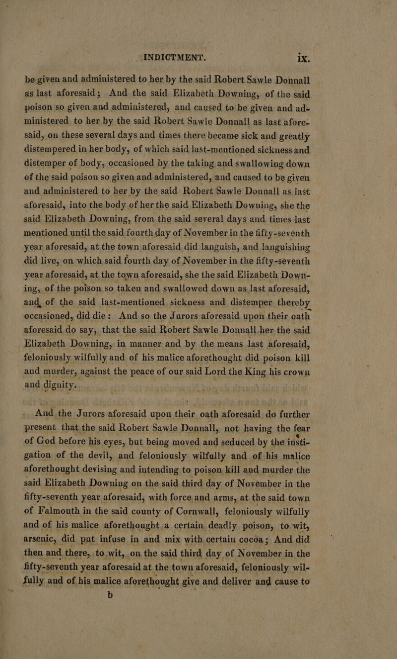 be given and administered to her by the said Robert Sawle Donnall as last aforesaid; And the said Elizabeth Downing, of the said poison so given and administered, and caused to be given and ad- ministered. to her by the said Robert Sawle Dennall as last afore- said, on these several days and times there became sick and greatly distempered in her body, of which said last-mentioned sickness and distemper of body, occasioned by the taking and swallowing down of the said poison so given and administered, and caused to be given and administered to her by the said Robert Sawle Donnall as last aforesaid, into the body of her the said Elizabeth Downing, she the said Elizabeth Downing, from the said several days and times last mentioned until the said fourth day of November in the fifty-seventh year aforesaid, at the town aforesaid did languish, and languishing did live, on which said fourth day of November in the fifty-seventh year aforesaid, at the town aforesaid, she the said Elizabeth Down- ing, of the poison so taken and swallowed down as last aforesaid, and, of the said last-mentioned sickness and distemper thereby occasioned, did die: And so the Jurors aforesaid upon their oath aforesaid do say, that the said Robert Sawle Donnall her the said Elizabeth Downing,: in manner and by the means last aforesaid, feloniously wilfully and of his malice aforethought did poison kill and murder, against the peace of our said Lord the King his crown and dignity. __ And. the Jurors aforesaid upon their oath aforesaid do further present that the said Robert Sawle Donnall, not having the fear of God before his eyes, but being moved and seduced by the insti- gation of the devil, and feloniously wilfully and of his malice aforethought devising and intending to poison kill and murder the said Elizabeth Downing on the said third day of November in the fifty-seventh year aforesaid, with force and arms, at the said town of Falmouth in the said county of Cornwall, feloniously wilfully and of his malice aforethought a certain deadly poison, to wit, arsenic, did put infuse in and mix with certain cocéa; And did then and there, to,wit, on the said third day of Nate in the fifty-seventh year aforesaid at the town aforesaid, feloniously wil- fully and of his malice aforethought give and deliver and cause to b