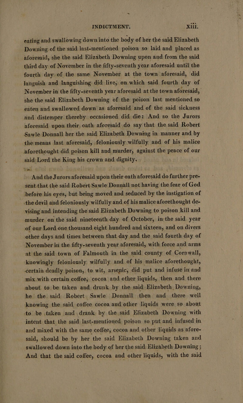 ~ INDICTMENT. iil. eating and swallowing down into the body of her the said Elizabeth Downing of the said last-mentioned poison so laid and placed as aforesaid, she the said Elizabeth Downing upon and from the said third day of November in the fifty-seventh year aforesaid until the fourth day. of the same November at the town aforesaid, did Janguish and languishing did live; on which said fourth day of November in the fifty-seventh year aforesaid at the town aforesaid, she the said Elizabeth Downing of the poison last mentioned so eaten and swallowed down as aforesaid and of the said sickness and distemper thereby occasioned did die: And so the Jurors aforesaid upon their. oath aforesaid do say that the said Robert Sawle Donnall her the said Elizabeth Downmg in manner and by the means last aforesaid, feloniously wilfully and of his malice aforethought did poison kill and murder, against the peace of our said: Lord the King his crown and dignity. And the Jurors aforesaid upon their oath aforesaid do further pre- sent.that the said Robert Sawle Donnall not having the fear of God - ‘before his eyes, but being moved and seduced by the instigation of - the devil and feloniously wilfully and of his malice aforethought de- vising and intending the said Elizabeth Downing to poison kill and murder on the said nineteenth day of October, in:the said year of our Lord one thousand eight hundred and sixteen, and on divers other days and times between that day and the said fourth day of November in the fifty-seventh year aforesaid, with force and arms at the said town of Falmouth in the said county of Cornwall, knowingly feloniously wilfully and of his malice aforethought, certain deadly poison, to wit, arsenic, did put and infuse in and mix with certain coffee, cocoa and other liquids, then and there about. to be taken and drunk by the said Elizabeth, Downing, he the. said Robert. Sawle Donnall then and there well | knowing the said coffee cocoa aud other liquids were so about to be taken and. drank by the said Elizabeth Downing with intent that the said last-mentioned poison so put and infused in and mixed with the same coffee, cocoa and other liquids as afore- said, should be by her the said Elizabeth Downing taken and swallowed down into the body of her the said Elizabeth Downing ; And that the said coffee, cocoa and other liquids, with the said