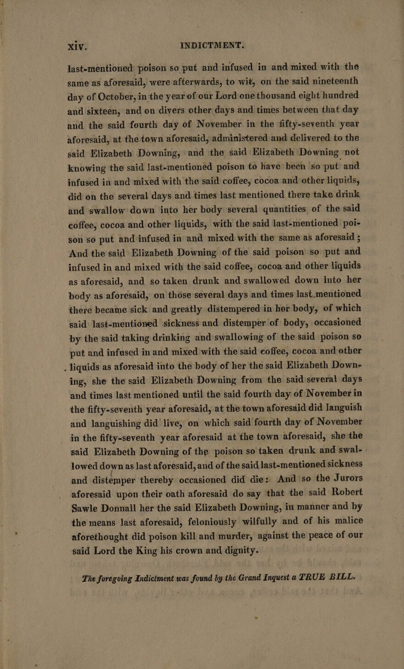 last-mentioned poison so put and infused in and mixed with the same as aforesaid, were afterwards, to wit, on the said nineteenth day of October, in the year of our Lord one thousand eight hundred and sixteen, and on divers other days and times between that day and the said fourth day of November in the fifty-seventh year aforesaid, at the town aforesaid, administered and delivered to the said Elizabeth Downing, and the said Klizabeth Downing not knowing the said last-mentioned poison to have been so put’ and infused in and mixed with the said coffee, cocoa and other liquids, did on the several days and times last mentioned there take drink and swallow down into her body several quantities of the said coffee, cocoa and other liquids, with the said last-mentioned poi- son so put. and infused in and mixed with the same as aforesaid ; And the said Elizabeth Downing of the said poison so put Ai infused in and mixed with the said coffee, cocoa and other liquids as aforesaid, and so taken drunk and swallowed down into her body as aforesaid, on those several days and times last.mentioned there became sick and greatly distempered in her body, of which said last-mentioned sickness and distemper of body, occasioned by the said taking drinking and swallowing of the said poison so put and infused in and mixed with the said coffee, cocoa and other . liquids as aforesaid into the bedy of her the said Elizabeth Down- ing, she the said Elizabeth Downing from the said several days and times last mentioned until the said fourth day of November in the fifty-seventh year aforesaid, at the town aforesaid did languish and languishing did’ live, on which said fourth day of November in the fifty-seventh year aforesaid at the town aforesaid, she the said Elizabeth Downing of the poison so taken drunk and swal- | lowed down as last aforesaid, and of the said last-mentioned sickness and distemper thereby occasioned did die: And so the Jurors aforesaid upon their oath aforesaid do say that the said Robert Sawle Donnall her the said Elizabeth Downing, in manner and by the means last aforesaid, feloniously wilfully and of his malice aforethought did poison kill and murder, against the peace of our said Lord the King his crown and dignity. The foregoing Indictment was found by the Grand Inquest a TRUE BILL.