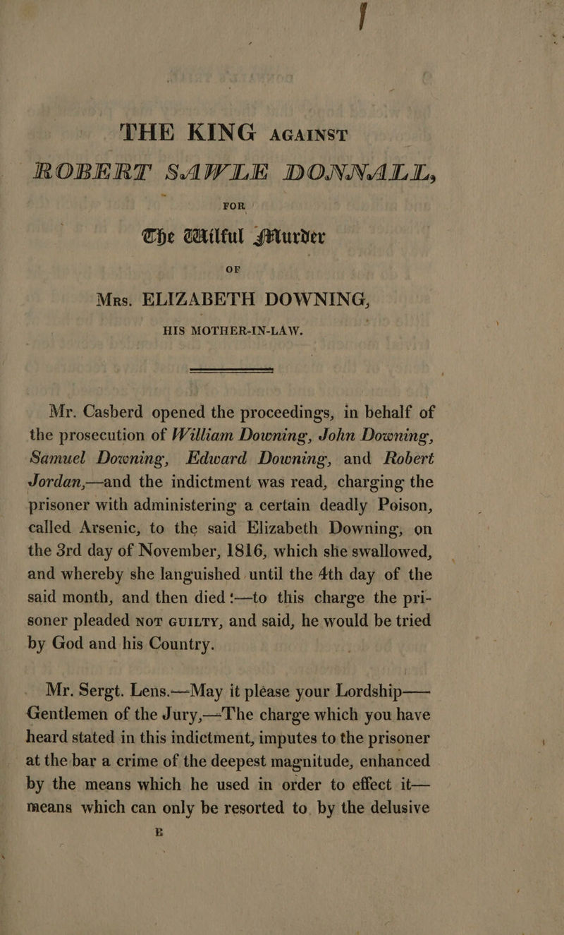 THE KING AGAINST ROBERT SAW LE DONNA LMI, FOR The GAtlful Murder OF Mrs. ELIZABETH DOWNING, HIS MOTHER-IN-LAW. Mr. Casberd opened the proceedings, in behalf of the prosecution of William Downing, John Downing, Samuel Downing, Edward Downing, and Robert Jordan,—and the indictment was read, charging the prisoner with administering a certain deadly Poison, called Arsenic, to the said Elizabeth Downing, on the 3rd day of November, 1816, which she swallowed, and whereby she languished until the 4th day of the said month, and then died ‘—to this charge the pri- soner pleaded not Guitty, and said, he would be tried by God and his Country. Mr. Sergt. Lens.—May it please your Lordship—— Gentlemen of the Jury,—The charge which you have heard stated in this indictment, imputes to the prisoner at the bar a crime of the deepest magnitude, enhanced by the means which he used in order to effect it— means which can only be resorted to. by the delusive B