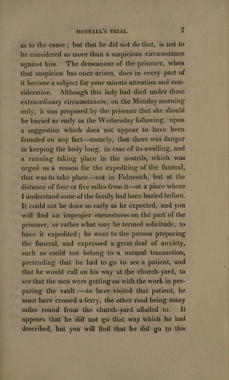 as to the cause; but that he did not do that, is not to be considered as more than a suspicious circumstance against him. The demeanour of the prisoner, when that suspicion has once arisen, does in every part of it become a subject for your minute attention and con- sideration. Although this lady had died under these extraordinary circumstances, on the Monday morning only, it was proposed by the prisoner that she should — be buried as early as the Wednesday following, “upon a suggestion which does not appear to have been founded on any fact—namely, that there was danger in keeping the body long, in case of its swelling, and a running taking place in the nostrils, which was urged asa reason for the expediting of the funeral, that was to take place—not in Falmouth, but at the distance of four or five miles from it—at a place where I understand some of the family had been buried before. It could not be done so early as he expected, and you will find an improper earnestness on the part of the prisoner, or rather what may be termed solicitude, to have it expedited ; he went to the person preparing the funeral, and expressed a great deal of anxiety, such as could not belong to a natural transaction, pretending that he had to go to see a patient, and that he would call on his way at the church-yard, to see that the men were getting on with the work in pre- paring the vault :—to have visited that patient, he must have crossed a ferry, the other road being many miles round from the church-yard alluded to. It appears that he did not go that. way which he had described, but you will find that he did go to this