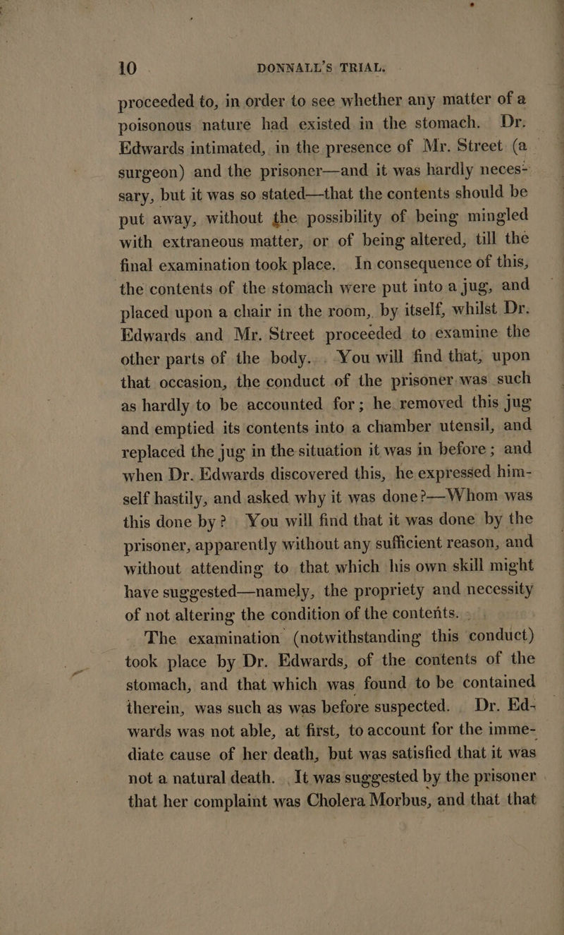 proceeded to, in order to see whether any matter of a poisonous nature had existed in the stomach. Dr. Edwards intimated, in the presence of Mr. Street (a surgeon) and the prisoner—and it was hardly neces- sary, but it was so stated—that the contents should be put away, without the possibility of being mingled with extraneous matter, or of being altered, till the final examination took place. In consequence of this, the contents of the stomach were put into a jug, and placed upon a chair in the room,. by itself, whilst Dr. Edwards and Mr. Street proceeded to examine the other parts of the body... You will find that, upon that occasion, the conduct of the prisoner was such as hardly to be accounted for; he removed this jug and emptied its contents into a chamber utensil, and replaced the jug in the situation it was in before ; and when Dr. Edwards discovered this, he expressed him- self hastily, and asked why it was done?—-Whom was this done by? You will find that it was done by the prisoner, apparently without any sufficient reason, and without attending to that which his own skill might have suggested—namely, the propriety and necessity of not altering the condition of the contents... The examination (notwithstanding this conduct) took place by Dr. Edwards, of the contents of the stomach, and that which was found to be contained therein, was such as was before suspected. Dr. Ed- wards was not able, at first, to account for the imme- diate cause of her death, but was satisfied that it was not a natural death. It was suggested by the prisoner | that her complaint was Cholera Morbus, and that that