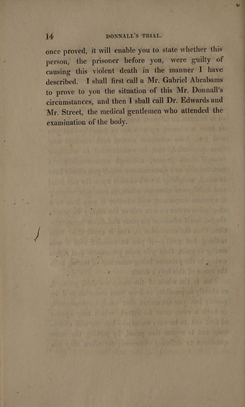 once proved, it will enable you to state whether this - person, the prisoner before you, were guilty of causing this violent death in the manner I have described. I shall first calla Mr. Gabriel Abrahams to prove to you the situation of this Mr. Donnall’s circumstances, and then I shall call Dr. Edwards and “Mr. Street, the medical gentlemen who attended the examination of the body.